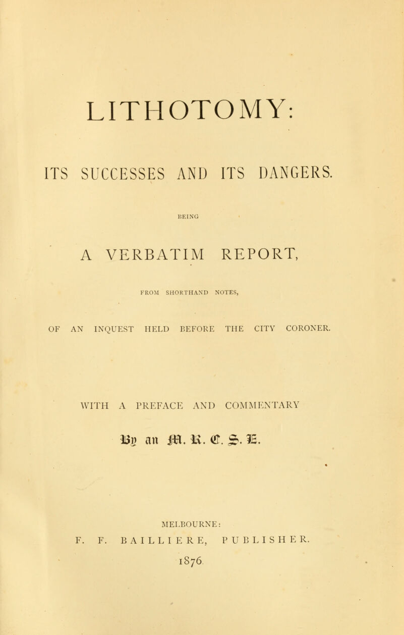 LITHOTOMY: ITS SUCCESSES AND ITS DANGERS. 15EING A VERBATIM REPORT, FROM SHORTHAND NOTES, OF AN INQUEST HELD BEFORE THE CITY CORONER. WITH A PREFACE AND COMMENTARY 33fi an Jtt, U. «T. £ .IE. MELBOURNE: F. F. BAILLIERE, PUBLISHER. 1876