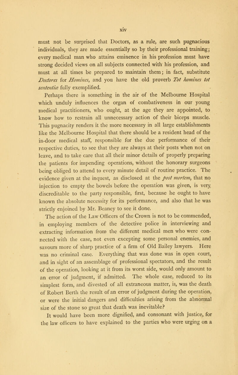must not be surprised that Doctors, as a rule, are such pugnacious individuals, they are made essentially so by their professional training; every medical man who attains eminence in his profession must have strong decided views on all subjects connected with his profession, and must at all times be prepared to maintain them; in fact, substitute Doctores for Homines, and you have the old proverb Tot homines tot senteniice fully exemplified. Perhaps there is something in the air of the Melbourne Hospital which unduly influences the organ of combativeness in our young medical practitioners, who ought, at the age they are appointed, to know how to restrain all unnecessary action of their biceps muscle. This pugnacity renders it the more necessary in all large establishments like the Melbourne Hospital that there should be a resident head of the in-door medical staff, responsible for the due performance of their respective duties, to see that they are always at their posts when not on leave, and to take care that all their minor details of properly preparing the patients for impending operations, without the honorary surgeons being obliged to attend to every minute detail of routine practice. The evidence given at the inquest, as disclosed at the post mortem, that no injection to empty the bowels before the operation was given, is very discreditable to the party responsible, first, because he ought to have known the absolute necessity for its performance, and also that he was strictly enjoined by Mr. Beaney to see it done. The action of the Law Officers of the Crown is not to be commended, in employing members of the detective police in interviewing and extracting information from the different medical men who were con- nected with the case, not even excepting some personal enemies, and savours more of sharp practice of a firm of Old Bailey lawyers. Here was no criminal case. Everything that was done was in open court, and in sight of an assemblage of professional spectators, and the result of the operation, looking at it from its worst side, would only amount to an error of judgment, if admitted. The whole case, reduced to its simplest form, and divested of all extraneous matter, is, was the death of Robert Berth the result of an error of judgment during the operation, or were the initial dangers and difficulties arising from the abnormal size of the stone so great that death was inevitable? It would have been more dignified, and consonant with justice, for the law officers to have explained to the parties who were urging on a