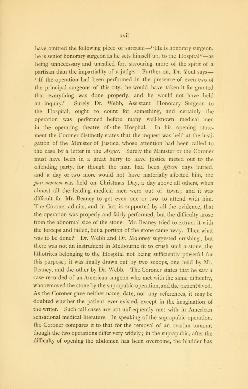 have omitted the following piece of sarcasm—He is honorary surgeon, he is senior honorary surgeon as he sets himself up, to the Hospital—as being unnecessary and uncalled for, savouring more of the spirit of a partisan than the impartiality of a judge. Further on, Dr. Youl says— If the operation had been performed in the presence of even two of the principal surgeons of this city, he would have taken it for granted that everything was done properly, and he would not have held an inquiry. Surely Dr. Webb, Assistant Honorary Surgeon to the Hospital, ought to count for something, and certainly the operation was performed before many well-known medical men in the operating theatre of • the Hospital. In his opening state- ment the Coroner distinctly states that the inquest was held at the insti- gation of the Minister of Justice, whose attention had been called to the case by a letter in the Argus. Surely the Minister or the Coroner must have been in a great hurry to have justice meted out to the offending party, for though the man had been fifteen days buried, and a day or two more would not have materially affected him, the post mortem was held on Christmas Day, a day above all others, when almost all the leading medical men were out of town; and it was difficult for Mr. Beaney to get even one or two to attend with him. The Coroner admits, and in fact is supported by all the evidence, that the operation was properly and fairly performed, but the difficulty arose from the abnormal size of the stone. Mr. Beaney tried to extract it with the forceps and failed, but a portion of the stone came away. Then what was to be done? Dr. Webb and Dr. Moloney suggested crushing; but there was not an instrument in Melbourne fit to crush such a stone, the lithotrites belonging to the Hospital not being sufficiently powerful for this purpose; it was finally drawn out by two scoops, one held by Mr. Beaney, and the other by Dr. Webb. The Coroner states that he saw a case recorded of an American surgeon who met with the same difficulty, who removed the stone by the suprapubic operation, and the patienHived. As the Coroner gave neither name, date, nor any references, it may be doubted whether the patient ever existed, except in the imagination of the writer. Such tall cases are not unfrequently met with in American sensational medical literature. In speaking of the suprapubic operation, the Coroner compares it to that for the removal of an ovarian tumour, though the two operations differ very widely; in the suprapubic, after the difficulty of opening the abdomen has been overcome, the bladder has