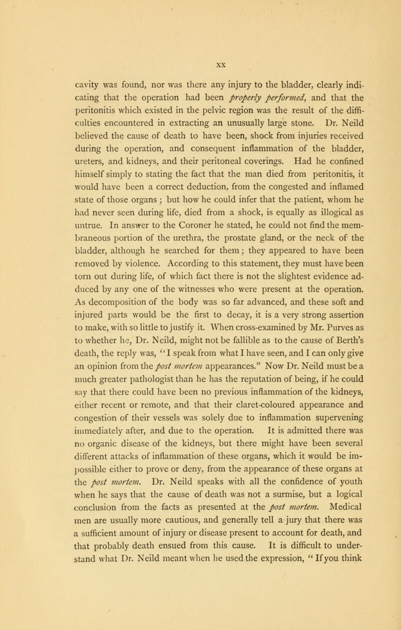 cavity was found, nor was there any injury to the bladder, clearly indi- cating that the operation had been properly performed, and that the peritonitis which existed in the pelvic region was the result of the diffi- culties encountered in extracting an unusually large stone. Dr. Neild believed the cause of death to have been, shock from injuries received during the operation, and consequent inflammation of the bladder, ureters, and kidneys, and their peritoneal coverings. Had he confined himself simply to stating the fact that the man died from peritonitis, it would have been a correct deduction, from the congested and inflamed state of those organs ; but how he could infer that the patient, whom he had never seen during life, died from a shock, is equally as illogical as untrue. In answer to the Coroner he stated, he could not find the mem- braneous portion of the urethra, the prostate gland, or the neck of the bladder, although he searched for them; they appeared to have been removed by violence. According to this statement, they must have been torn out during life, of which fact there is not the slightest evidence ad- duced by any one of the witnesses who were present at the operation. As decomposition of the body was so far advanced, and these soft and injured parts would be the first to decay, it is a very strong assertion to make, with so little to justify it. When cross-examined by Mr. Purves as to whether he, Dr. Neild, might not be fallible as to the cause of Berth's death, the reply was, I speak from what I have seen, and I can only give an opinion from the post mortem appearances. Now Dr. Neild must be a much greater pathologist than he has the reputation of being, if he could say that there could have been no previous inflammation of the kidneys, either recent or remote, and that their claret-coloured appearance and congestion of their vessels was solely due to inflammation supervening immediately after, and due to the operation. It is admitted there was no organic disease of the kidneys, but there might have been several different attacks of inflammation of these organs, which it would be im- possible either to prove or deny, from the appearance of these organs at the post mortem. Dr. Neild speaks with all the confidence of youth when he says that the cause of death was not a surmise, but a logical conclusion from the facts as presented at the post mortem. Medical men are usually more cautious, and generally tell a jury that there was a sufficient amount of injury or disease present to account for death, and that probably death ensued from this cause. It is difficult to under- stand what Dr. Neild meant when he used the expression,  If you think