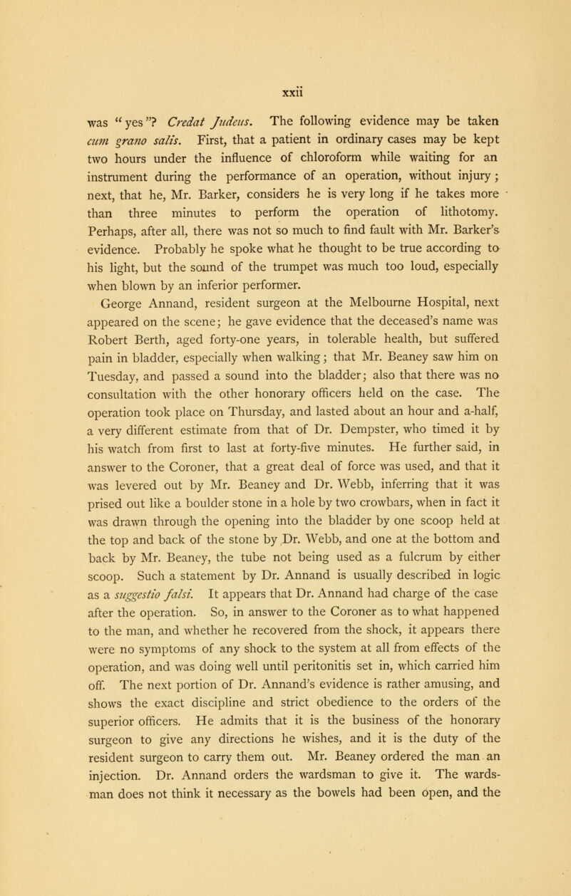 was  yes? Credat Judeus. The following evidence may be taken cum grafio salts. First, that a patient in ordinary cases may be kept two hours under the influence of chloroform while waiting for an instrument during the performance of an operation, without injury; next, that he, Mr. Barker, considers he is very long if he takes more than three minutes to perform the operation of lithotomy. Perhaps, after all, there was not so much to find fault with Mr. Barker's evidence. Probably he spoke what he thought to be true according to his light, but the sound of the trumpet was much too loud, especially when blown by an inferior performer. George Annand, resident surgeon at the Melbourne Hospital, next appeared on the scene; he gave evidence that the deceased's name was Robert Berth, aged forty-one years, in tolerable health, but suffered pain in bladder, especially when walking; that Mr. Beaney saw him on Tuesday, and passed a sound into the bladder; also that there was no consultation with the other honorary officers held on the case. The operation took place on Thursday, and lasted about an hour and a-half, a very different estimate from that of Dr. Dempster, who timed it by his watch from first to last at forty-five minutes. He further said, in answer to the Coroner, that a great deal of force was used, and that it was levered out by Mr. Beaney and Dr. Webb, inferring that it was prised out like a boulder stone in a hole by two crowbars, when in fact it was drawn through the opening into the bladder by one scoop held at the top and back of the stone by Dr. Webb, and one at the bottom and back by Mr. Beaney, the tube not being used as a fulcrum by either scoop. Such a statement by Dr. Annand is usually described in logic as a suggestio falsi. It appears that Dr. Annand had charge of the case after the operation. So, in answer to the Coroner as to what happened to the man, and whether he recovered from the shock, it appears there were no symptoms of any shock to the system at all from effects of the operation, and was doing well until peritonitis set in, which carried him off. The next portion of Dr. Annand's evidence is rather amusing, and shows the exact discipline and strict obedience to the orders of the superior officers. He admits that it is the business of the honorary surgeon to give any directions he wishes, and it is the duty of the resident surgeon to carry them out. Mr. Beaney ordered the man an injection. Dr. Annand orders the wardsman to give it. The wards- man does not think it necessary as the bowels had been open, and the