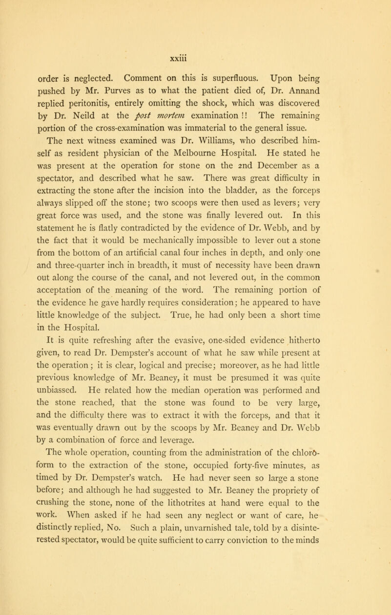 order is neglected. Comment on this is superfluous. Upon being pushed by Mr. Purves as to what the patient died of, Dr. Annand replied peritonitis, entirely omitting the shock, which was discovered by Dr. Neild at the post mortem examination !! The remaining portion of the cross-examination was immaterial to the general issue. The next witness examined was Dr. Williams, who described him- self as resident physician of the Melbourne Hospital. He stated he was present at the operation for stone on the 2nd December as a spectator, and described what he saw. There was great difficulty in extracting the stone after the incision into the bladder, as the forceps always slipped off the stone; two scoops were then used as levers; very great force was used, and the stone was finally levered out. In this statement he is flatly contradicted by the evidence of Dr. Webb, and by the fact that it would be mechanically impossible to lever out a stone from the bottom of an artificial canal four inches in depth, and only one and three-quarter inch in breadth, it must of necessity have been drawn out along the course of the canal, and not levered out, in the common acceptation of the meaning of the word. The remaining portion of the evidence he gave hardly requires consideration; he appeared to have little knowledge of the subject. True, he had only been a short time in the Hospital. It is quite refreshing after the evasive, one-sided evidence hitherto given, to read Dr. Dempster's account of what he saw while present at the operation; it is clear, logical and precise; moreover, as he had little previous knowledge of Mr. Beaney, it must be presumed it was quite unbiassed. He related how the median operation was performed and the stone reached, that the stone was found to be very large, and the difficulty there was to extract it with the forceps, and that it was eventually drawn out by the scoops by Mr. Beaney and Dr. Webb by a combination of force and leverage. The whole operation, counting from the administration of the chloro- form to the extraction of the stone, occupied forty-five minutes, as timed by Dr. Dempster's watch. He had never seen so large a stone before; and although he had suggested to Mr. Beaney the propriety of crushing the stone, none of the lithotrites at hand were equal to the work. When asked if he had seen any neglect or want of care, he distinctly replied, No. Such a plain, unvarnished tale, told by a disinte- rested spectator, would be quite sufficient to carry conviction to the minds