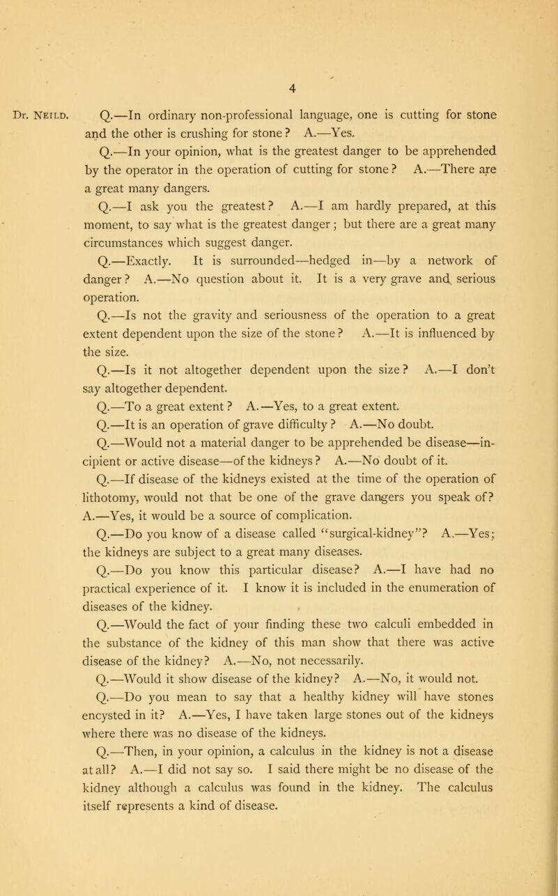 Dr. Neild. Q.—In ordinary non-professional language, one is cutting for stone and the other is crushing for stone ? A.—Yes. Q.—In your opinion, what is the greatest danger to be apprehended by the operator in the operation of cutting for stone ? A.—There are a great many dangers. Q.—I ask you the greatest? A.—I am hardly prepared, at this moment, to say what is the greatest danger; but there are a great many circumstances which suggest danger. Q.—Exactly. It is surrounded—hedged in—by a network of danger ? A.—No question about it. It is a very grave and serious operation. Q.—Is not the gravity and seriousness of the operation to a great extent dependent upon the size of the stone ? A.—It is influenced by the size. Q.—Is it not altogether dependent upon the size ? A.—I don't say altogether dependent. Q.—To a great extent ? A. —Yes, to a great extent. Q.—It is an operation of grave difficulty ? A.—No doubt. Q.—Would not a material danger to be apprehended be disease—in- cipient or active disease—of the kidneys? A.—No doubt of it. Q.—If disease of the kidneys existed at the time of the operation of lithotomy, would not that be one of the grave dangers you speak of? A.—Yes, it would be a source of complication. Q.—Do you know of a disease called surgical-kidney? A.—Yes; the kidneys are subject to a great many diseases. Q.—Do you know this particular disease? A.—I have had no practical experience of it. I know it is included in the enumeration of diseases of the kidney. Q.—Would the fact of your finding these two calculi embedded in the substance of the kidney of this man show that there was active disease of the kidney? A.—No, not necessarily. Q.—Would it show disease of the kidney? A.—No, it would not. Q.—Do you mean to say that a healthy kidney will have stones encysted in it? A.—Yes, I have taken large stones out of the kidneys where there was no disease of the kidneys. Q.—Then, in your opinion, a calculus in the kidney is not a disease at all? A.—I did not say so. I said there might be no disease of the kidney although a calculus was found in the kidney. The calculus itself represents a kind of disease.