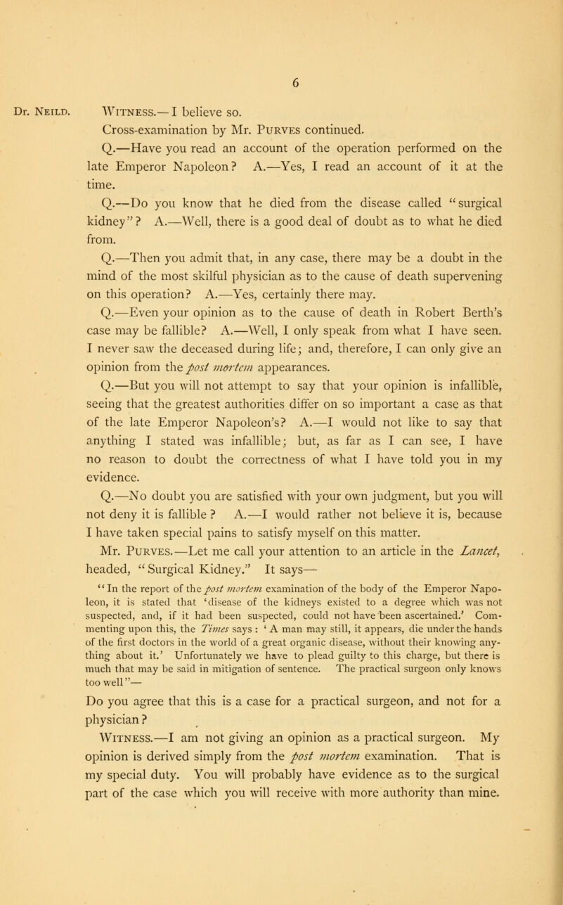 Cross-examination by Mr. Purves continued. Q.—Have you read an account of the operation performed on the late Emperor Napoleon ? A.—Yes, I read an account of it at the time. Q.—Do you know that he died from the disease called surgical kidney? A.—Well, there is a good deal of doubt as to what he died from. Q.—Then you admit that, in any case, there may be a doubt in the mind of the most skilful physician as to the cause of death supervening on this operation? A.—Yes, certainly there may. Q.—Even your opinion as to the cause of death in Robert Berth's case may be fallible? A.—Well, I only speak from what I have seen. I never saw the deceased during life; and, therefore, I can only give an opinion from the post mortem appearances. Q.—But you will not attempt to say that your opinion is infallible, seeing that the greatest authorities differ on so important a case as that of the late Emperor Napoleon's? A.—I would not like to say that anything I stated was infallible; but, as far as I can see, I have no reason to doubt the correctness of what I have told you in my evidence. Q.—No doubt you are satisfied with your own judgment, but you will not deny it is fallible ? A.—I would rather not believe it is, because I have taken special pains to satisfy myself on this matter. Mr. Purves.—Let me call your attention to an article in the Lancet, headed,  Surgical Kidney. It says— In the report of the post mortem examination of the body of the Emperor Napo- leon, it is stated that 'disease of the kidneys existed to a degree which was not suspected, and, if it had been suspected, could not have been ascertained.' Com- menting upon this, the Times says : ' A man may still, it appears, die under the hands of the first doctors in the world of a great organic disease, without their knowing any- thing about it.' Unfortunately we have to plead guilty to this charge, but there is much that may be said in mitigation of sentence. The practical surgeon only knows too well— Do you agree that this is a case for a practical surgeon, and not for a physician ? Witness.—I am not giving an opinion as a practical surgeon. My opinion is derived simply from the post mortem examination. That is my special duty. You will probably have evidence as to the surgical part of the case which you will receive with more authority than mine.