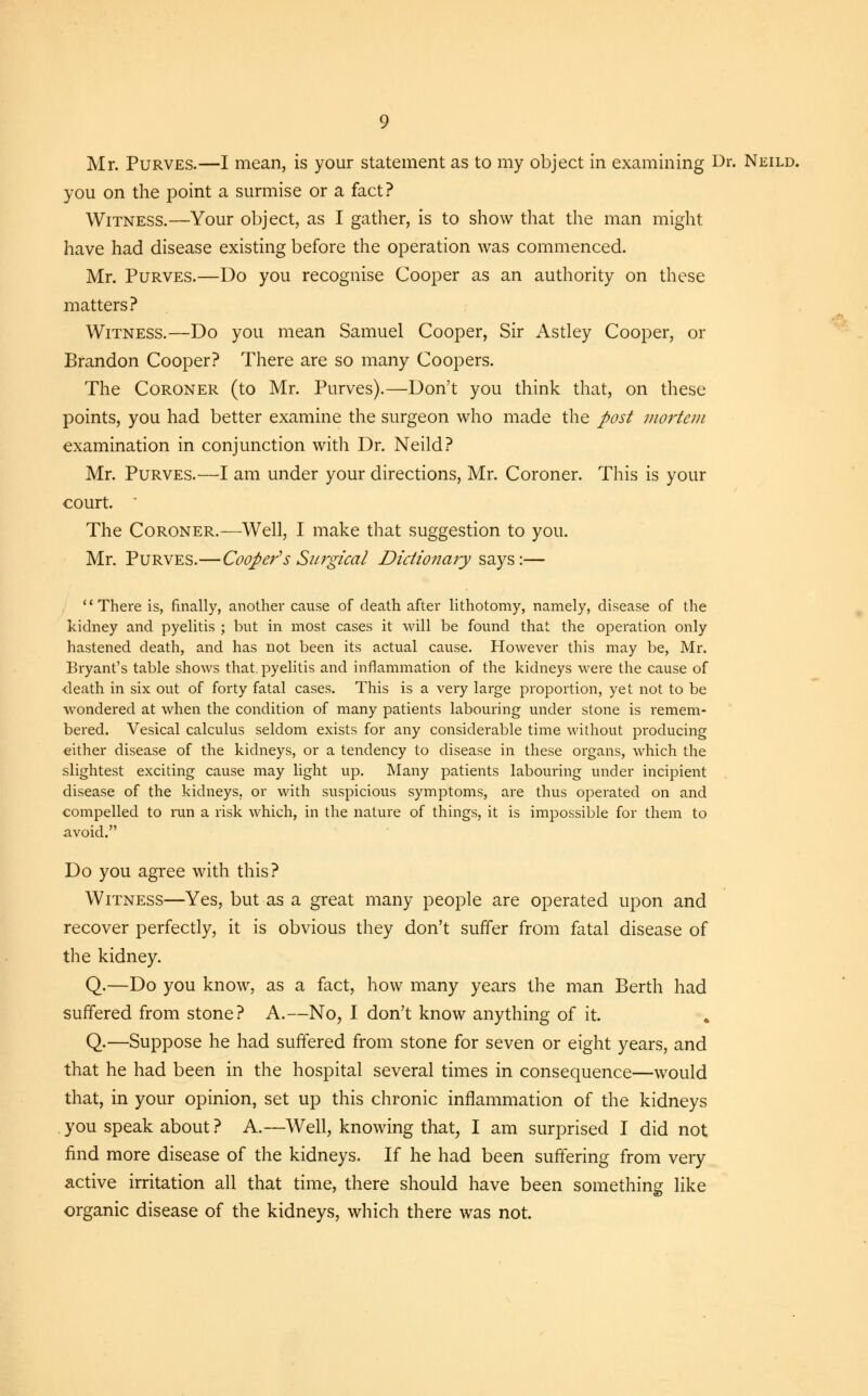 you on the point a surmise or a fact? Witness.—Your object, as I gather, is to show that the man might have had disease existing before the operation was commenced. Mr. Purves.—Do you recognise Cooper as an authority on these matters? Witness.—Do you mean Samuel Cooper, Sir Astley Cooper, or Brandon Cooper? There are so many Coopers. The Coroner (to Mr. Purves).—Don't you think that, on these points, you had better examine the surgeon who made the post mortem examination in conjunction with Dr. Neild? Mr. Purves.—I am under your directions, Mr. Coroner. This is your court. The Coroner.—Well, I make that suggestion to you. Mr. Purves.—Cooper's Surgical Dictionary says:— There is, finally, another cause of death after lithotomy, namely, disease of the kidney and pyelitis ; but in most cases it will be found that the operation only hastened death, and has not been its actual cause. However this may be, Mr. Bryant's table shows that, pyelitis and inflammation of the kidneys were the cause of -death in six out of forty fatal cases. This is a very large proportion, yet not to be wondered at when the condition of many patients labouring under stone is remem- bered. Vesical calculus seldom exists for any considerable time without producing either disease of the kidneys, or a tendency to disease in these organs, which the slightest exciting cause may light up. Many patients labouring under incipient disease of the kidneys, or with suspicious symptoms, are thus operated on and compelled to run a risk which, in the nature of things, it is impossible for them to avoid. Do you agree with this? Witness—Yes, but as a great many people are operated upon and recover perfectly, it is obvious they don't suffer from fatal disease of the kidney. Q.—Do you know, as a fact, how many years the man Berth had suffered from stone? A.—No, I don't know anything of it. Q.—Suppose he had suffered from stone for seven or eight years, and that he had been in the hospital several times in consequence—would that, in your opinion, set up this chronic inflammation of the kidneys you speak about ? A.—Well, knowing that, I am surprised I did not find more disease of the kidneys. If he had been suffering from very active irritation all that time, there should have been something like organic disease of the kidneys, which there was not.