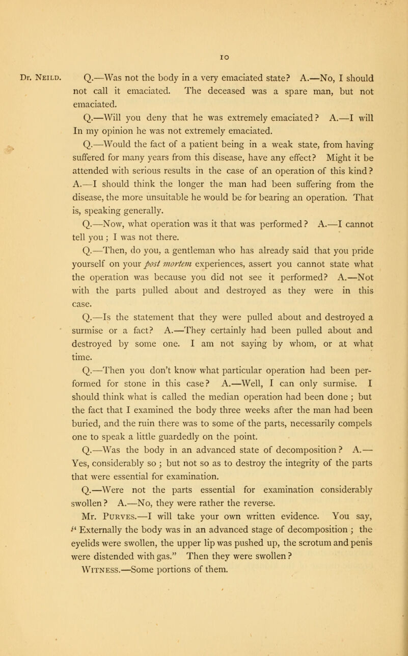 IO Dr. Neild. Q.—Was not the body in a very emaciated state? A.—No, I should not call it emaciated. The deceased was a spare man, but not emaciated. Q.—Will you deny that he was extremely emaciated ? A.—I will In my opinion he was not extremely emaciated. Q.—Would the fact of a patient being in a weak state, from having suffered for many years from this disease, have any effect? Might it be attended with serious results in the case of an operation of this kind ? A.—I should think the longer the man had been suffering from the disease, the more unsuitable he would be for bearing an operation. That is, speaking generally. Q.—Now, what operation was it that was performed ? A.—I cannot tell you ; I was not there. Q.—Then, do you, a gentleman who has already said that you pride yourself on your post mortem experiences, assert you cannot state what the operation was because you did not see it performed? A.—Not with the parts pulled about and destroyed as they were in this case. Q.—Is the statement that they were pulled about and destroyed a surmise or a fact? A.—They certainly had been pulled about and destroyed by some one. I am not saying by whom, or at what time. Q.—Then you don't know what particular operation had been per- formed for stone in this case? A.—Well, I can only surmise. I should think what is called the median operation had been done ; but the fact that I examined the body three weeks after the man had been buried, and the ruin there was to some of the parts, necessarily compels one to speak a little guardedly on the point. Q.—Was the body in an advanced state of decomposition ? A.— Yes, considerably so ; but not so as to destroy the integrity of the parts that were essential for examination. Q.—Were not the parts essential for examination considerably swollen ? A.—No, they were rather the reverse. Mr. Purves.—I will take your own written evidence. You say, • Externally the body was in an advanced stage of decomposition ; the eyelids were swollen, the upper lip was pushed up, the scrotum and penis were distended with gas. Then they were swollen ? Witness.—Some portions of them.