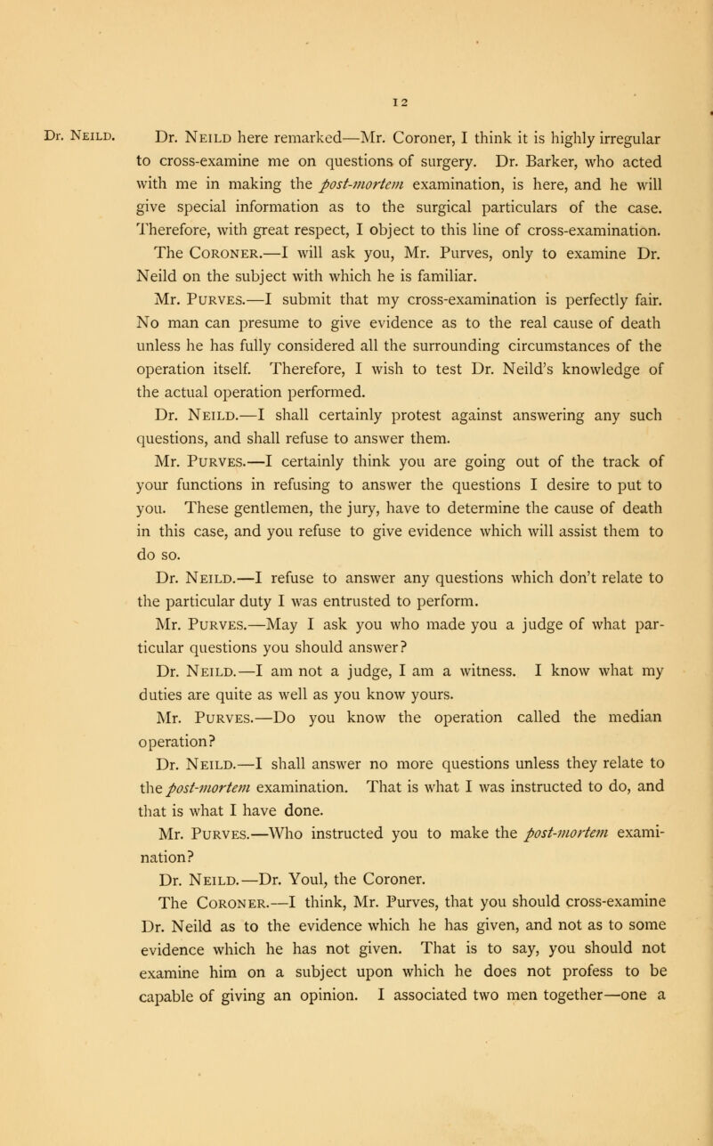 Dr. Neild. Dr. Neild here remarked—Mr. Coroner, I think it is highly irregular to cross-examine me on questions of surgery. Dr. Barker, who acted with me in making the post-mortem examination, is here, and he will give special information as to the surgical particulars of the case. Therefore, with great respect, I object to this line of cross-examination. The Coroner.—I will ask you, Mr. Purves, only to examine Dr. Neild on the subject with which he is familiar. Mr. Purves.—I submit that my cross-examination is perfectly fair. No man can presume to give evidence as to the real cause of death unless he has fully considered all the surrounding circumstances of the operation itself. Therefore, I wish to test Dr. Neild's knowledge of the actual operation performed. Dr. Neild.—I shall certainly protest against answering any such questions, and shall refuse to answer them. Mr. Purves.—I certainly think you are going out of the track of your functions in refusing to answer the questions I desire to put to you. These gentlemen, the jury, have to determine the cause of death in this case, and you refuse to give evidence which will assist them to do so. Dr. Neild.—I refuse to answer any questions which don't relate to the particular duty I was entrusted to perform. Mr. Purves.—May I ask you who made you a judge of what par- ticular questions you should answer? Dr. Neild.—I am not a judge, I am a witness. I know what my duties are quite as well as you know yours. Mr. Purves.—Do you know the operation called the median operation? Dr. Neild.—I shall answer no more questions unless they relate to the post-mortem examination. That is what I was instructed to do, and that is what I have done. Mr. Purves.—Who instructed you to make the post-mortem exami- nation? Dr. Neild.—Dr. Youl, the Coroner. The Coroner.—I think, Mr. Purves, that you should cross-examine Dr. Neild as to the evidence which he has given, and not as to some evidence which he has not given. That is to say, you should not examine him on a subject upon which he does not profess to be capable of giving an opinion. I associated two men together—one a