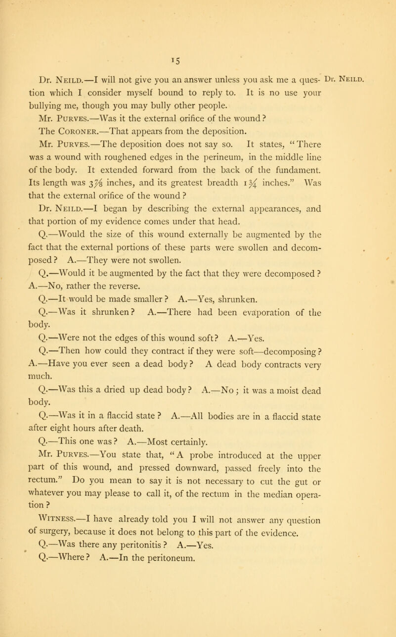 *5 Dr. Neild.—I will not give you an answer unless you ask me a ques- Dr. Neild. tion which I consider myself bound to reply to. It is no use your bullying me, though you may bully other people. Mr. Purves.—Was it the external orifice of the wound ? The Coroner.—That appears from the deposition. Mr. Purves.—The deposition does not say so. It states,  There was a wound with roughened edges in the perineum, in the middle line of the body. It extended forward from the back of the fundament. Its length was 3^ inches, and its greatest breadth 1 ^ inches. Was that the external orifice of the wound ? Dr. Neild.—I began by describing the external appearances, and that portion of my evidence comes under that head. Q.—Would the size of this wound externally be augmented by the fact that the external portions of these parts were swollen and decom- posed ? A.—They were not swollen. Q.—Would it be augmented by the fact that they were decomposed ? A.—No, rather the reverse. Q.—It would be made smaller ? A.—Yes, shrunken. Q.—Was it shrunken? A.—There had been evaporation of the body. Q.—Were not the edges of this wound soft? A.—Yes. Q.—Then how could they contract if they were soft—decomposing ? A.—Have you ever seen a dead body? A dead body contracts very much. Q.—Was this a dried up dead body? A.—No ; it was a moist dead body. Q.—Was it in a flaccid state ? A.—All bodies are in a flaccid state after eight hours after death. Q.—This one was ? A.—Most certainly. Mr. Purves.—You state that, A probe introduced at the upper part of this wound, and pressed downward, passed freely into the rectum. Do you mean to say it is not necessary to cut the gut or whatever you may please to call it, of the rectum in the median opera- tion ? Witness.—I have already told you I will not answer any question of surgery, because it does not belong to this part of the evidence. Q.—Was there any peritonitis ? A.—Yes. Q.—Where ? A.—In the peritoneum.