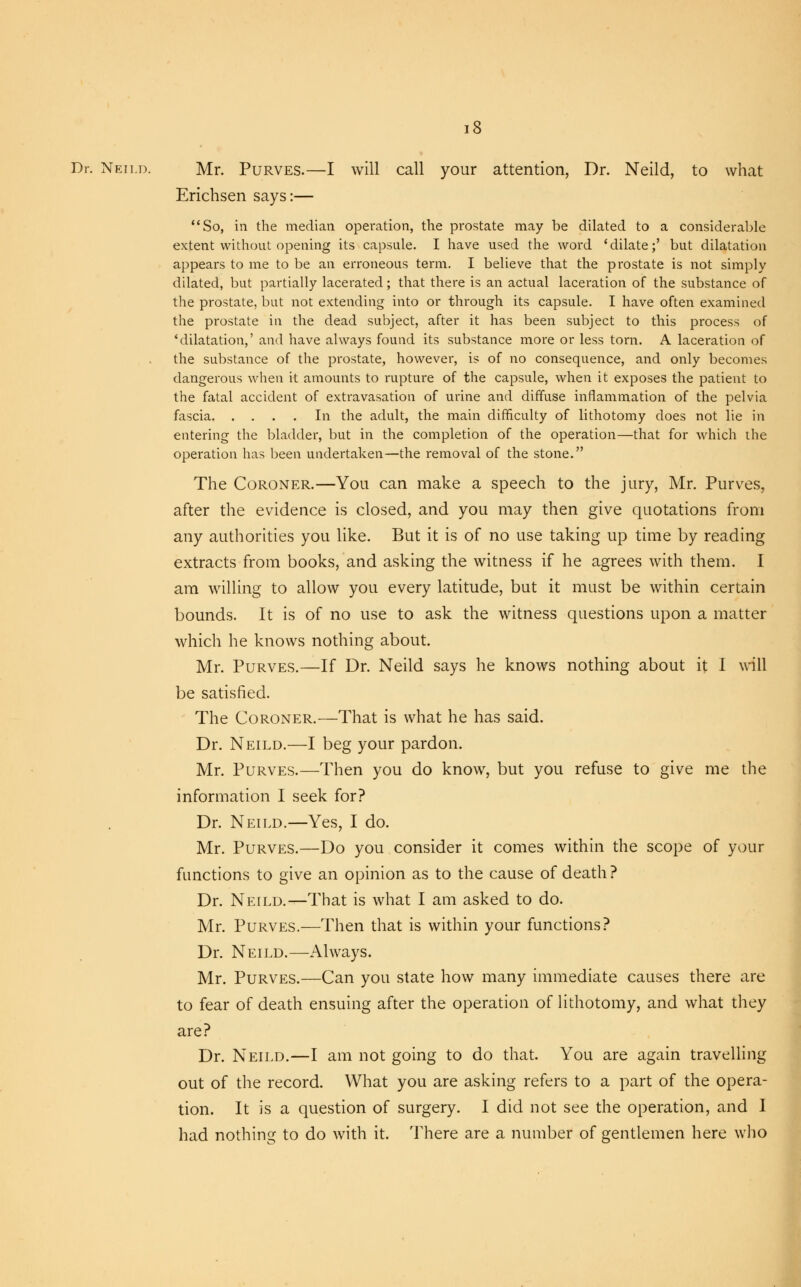 Dr. Neild. Mr. Purves.—I will call your attention, Dr. Neild, to what Erichsen says:— So, in the median operation, the prostate may be dilated to a considerable extent without opening its capsule. I have used the word 'dilate;' but dilatation appears to me to be an erroneous term. I believe that the prostate is not simply dilated, but partially lacerated; that there is an actual laceration of the substance of the prostate, but not extending into or through its capsule. I have often examined the prostate in the dead subject, after it has been subject to this process of 'dilatation,' and have always found its substance more or less torn. A laceration of the substance of the prostate, however, is of no consequence, and only becomes dangerous when it amounts to rupture of the capsule, when it exposes the patient to the fatal accident of extravasation of urine and diffuse inflammation of the pelvia fascia In the adult, the main difficulty of lithotomy does not lie in entering the bladder, but in the completion of the operation—that for which the operation has been undertaken—the removal of the stone. The Coroner.—You can make a speech to the jury, Mr. Purves, after the evidence is closed, and you may then give quotations from any authorities you like. But it is of no use taking up time by reading extracts from books, and asking the witness if he agrees with them. I am willing to allow you every latitude, but it must be within certain bounds. It is of no use to ask the witness questions upon a matter which he knows nothing about. Mr. Purves.—If Dr. Neild says he knows nothing about it I will be satisfied. The Coroner.—That is what he has said. Dr. Neild.—I beg your pardon. Mr. Purves.—Then you do know, but you refuse to give me the information I seek for? Dr. Neild.—Yes, I do. Mr. Purves.—Do you consider it comes within the scope of your functions to give an opinion as to the cause of death ? Dr. Neild.—That is what I am asked to do. Mr. Purves.—Then that is within your functions? Dr. Neild.—Always. Mr. Purves.—Can you state how many immediate causes there are to fear of death ensuing after the operation of lithotomy, and what they are? Dr. Neild.—I am not going to do that. You are again travelling out of the record. What you are asking refers to a part of the opera- tion. It is a question of surgery. I did not see the operation, and I had nothing to do with it. There are a number of gentlemen here who