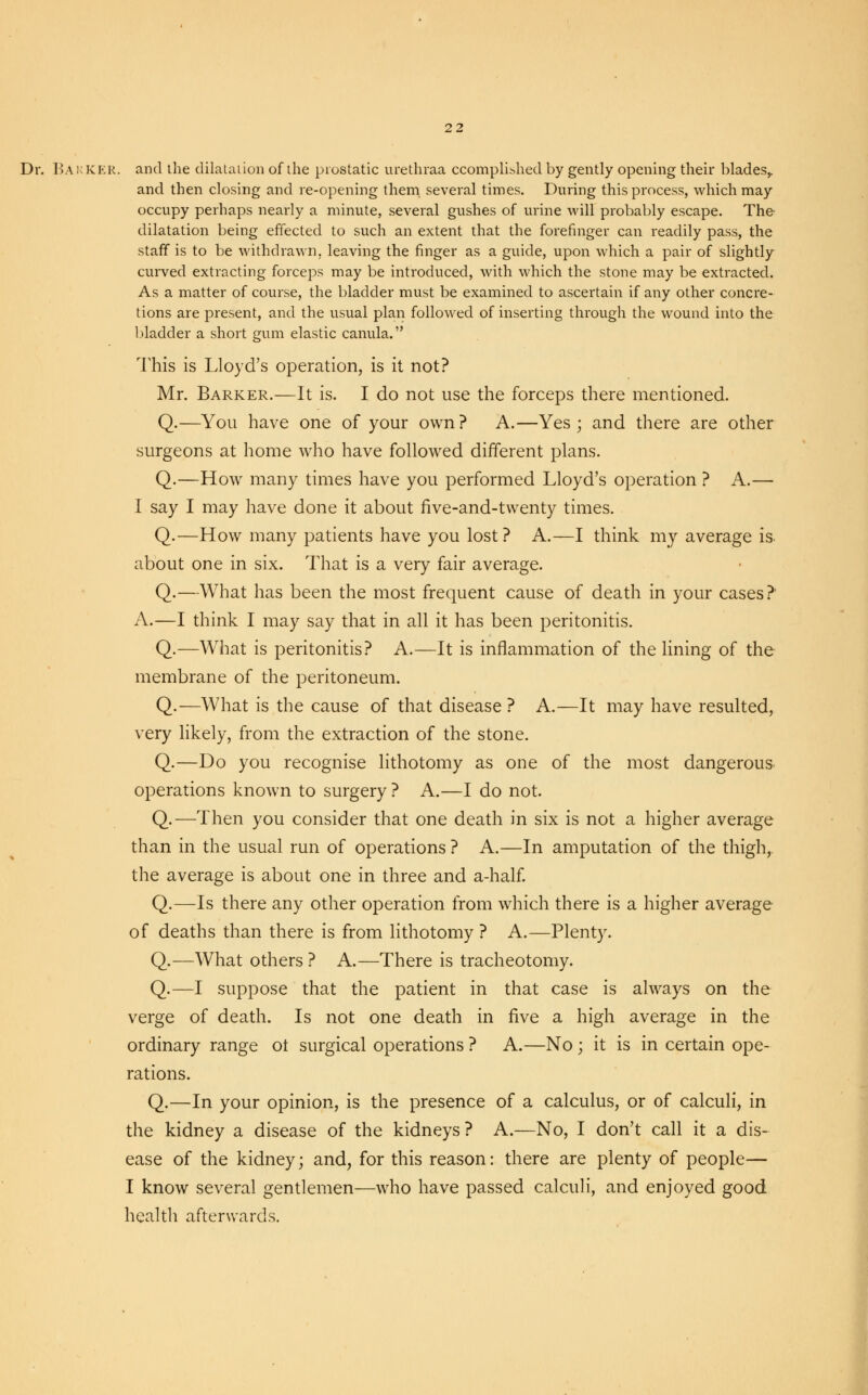 Dr. BARKER, and the dilatation of the prostatic urethraa ccomplished by gently opening their blades,, and then closing and re-opening them several times. During this process, which may occupy perhaps nearly a minute, several gushes of urine will probably escape. The dilatation being effected to such an extent that the forefinger can readily pass, the staff is to be withdrawn, leaving the finger as a guide, upon which a pair of slightly curved extracting forceps may be introduced, with which the stone may be extracted. As a matter of course, the bladder must be examined to ascertain if any other concre- tions are present, and the usual plan followed of inserting through the wound into the bladder a short gum elastic canula. This is Lloyd's operation, is it not? Mr. Barker.—It is. I do not use the forceps there mentioned. Q.—You have one of your own? A.—Yes; and there are other surgeons at home who have followed different plans. Q.—How many times have you performed Lloyd's operation ? A.— I say I may have done it about five-and-twenty times. Q.—How many patients have you lost? A.—I think my average is about one in six. That is a very fair average. Q.—What has been the most frequent cause of death in your cases?' A.—I think I may say that in all it has been peritonitis. Q.—What is peritonitis? A.—It is inflammation of the lining of the membrane of the peritoneum. Q.—What is the cause of that disease ? A.—It may have resulted, very likely, from the extraction of the stone. Q.—Do you recognise lithotomy as one of the most dangerous operations known to surgery ? A.—I do not. Q.—Then you consider that one death in six is not a higher average than in the usual run of operations ? A.—In amputation of the thigh, the average is about one in three and a-half. Q.—Is there any other operation from which there is a higher average of deaths than there is from lithotomy ? A.—Plenty. Q.—What others ? A.—There is tracheotomy. Q.—I suppose that the patient in that case is always on the verge of death. Is not one death in five a high average in the ordinary range ot surgical operations ? A.—No; it is in certain ope- rations. Q.—In your opinion, is the presence of a calculus, or of calculi, in the kidney a disease of the kidneys? A.—No, I don't call it a dis- ease of the kidney; and, for this reason: there are plenty of people— I know several gentlemen—who have passed calculi, and enjoyed good health afterwards.