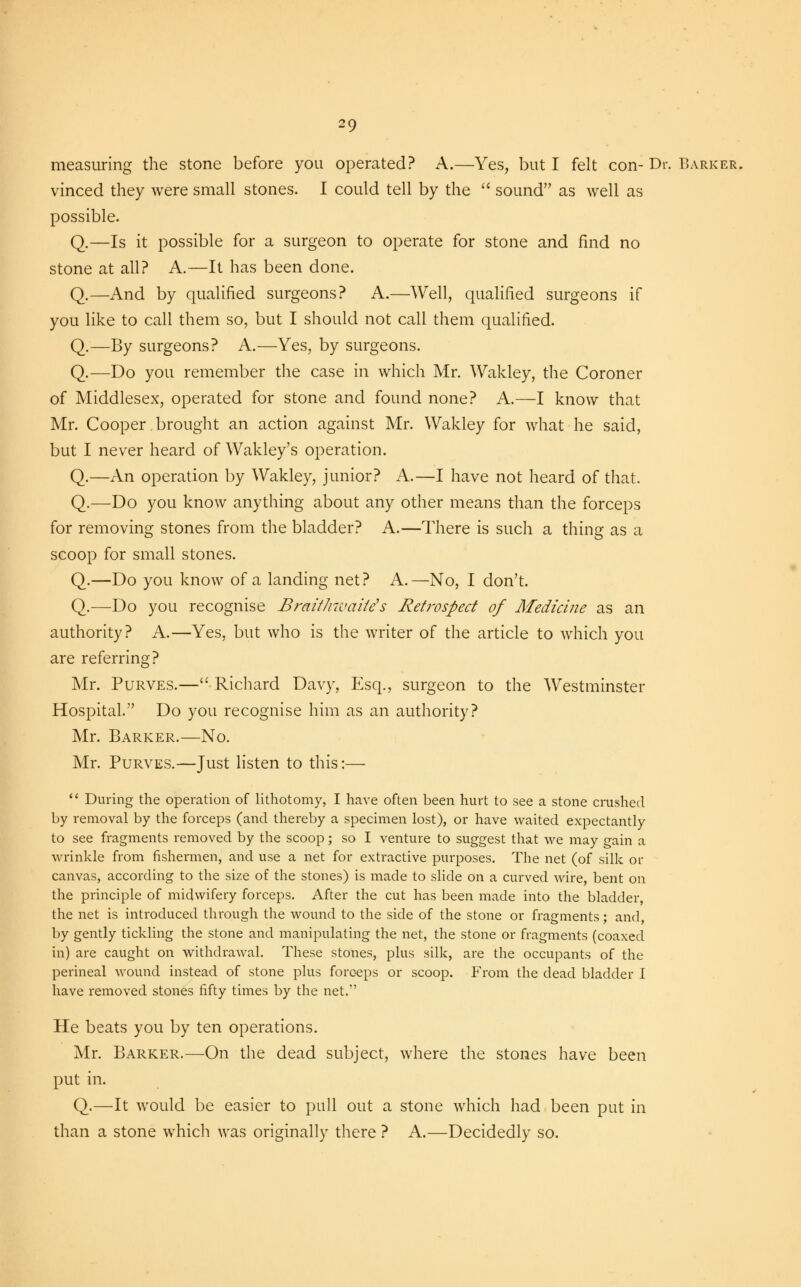 measuring the stone before you operated? A.—Yes, but I felt con- Dr. Barker. vinced they were small stones. I could tell by the sound as well as possible. Q.—Is it possible for a surgeon to operate for stone and find no stone at all? A.—It has been done. Q.—And by qualified surgeons? A.—Well, qualified surgeons if you like to call them so, but I should not call them qualified. Q.—By surgeons? A.—Yes, by surgeons. Q.—Do you remember the case in which Mr. Wakley, the Coroner of Middlesex, operated for stone and found none? A.—I know that Mr. Cooper brought an action against Mr. Wakley for what he said, but I never heard of Wakley's operation. Q.—An operation by Wakley, junior? A.—I have not heard of that. Q.—Do you know anything about any other means than the forceps for removing stones from the bladder? A.—There is such a thing as a scoop for small stones. Q.—Do you know of a landing net? A.—No, I don't. Q.—Do you recognise Braithwaite's Retrospect of Medicine as an authority? A.—Yes, but who is the writer of the article to which you are referring? Mr. Purves.—Richard Davy, Esq., surgeon to the Westminster Hospital. Do you recognise him as an authority? Mr. Barker.—No. Mr. Purves.—Just listen to this:— During the operation of lithotomy, I have often been hurt to see a stone crushed by removal by the forceps (and thereby a specimen lost), or have waited expectantly to see fragments removed by the scoop; so I venture to suggest that we may gain a wrinkle from fishermen, and use a net for extractive purposes. The net (of silk or canvas, according to the size of the stones) is made to slide on a curved wire, bent on the principle of midwifery forceps. After the cut has been made into the bladder, the net is introduced through the wound to the side of the stone or fragments; and, by gently tickling the stone and manipulating the net, the stone or fragments (coaxed in) are caught on withdrawal. These stones, plus silk, are the occupants of the perineal wound instead of stone plus forceps or scoop. From the dead bladder I have removed stones fifty times by the net. He beats you by ten operations. Mr. Barker.—On the dead subject, where the stones have been put in. Q.—It would be easier to pull out a stone which had been put in than a stone which was originally there ? A.—Decidedly so.