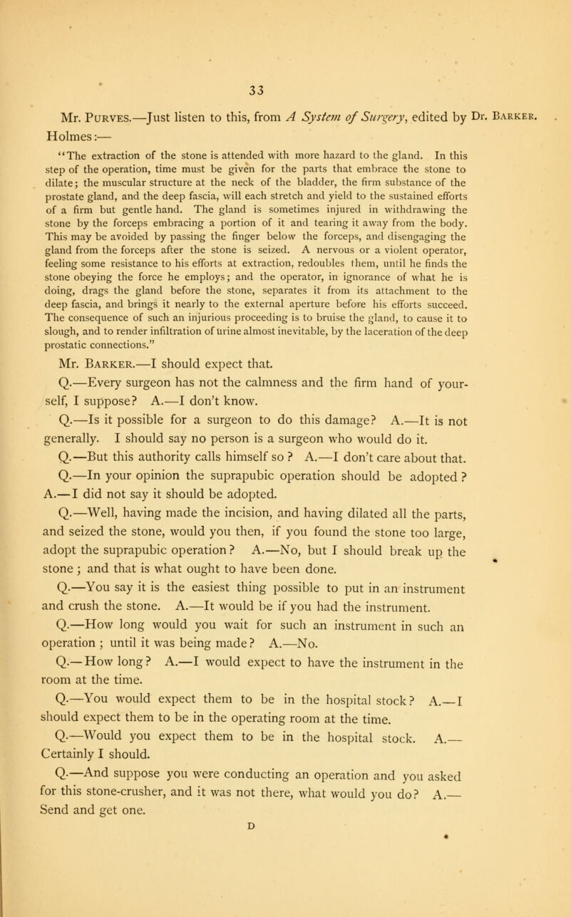 Mr. Purves.—Just listen to this, from A System of Surgery, edited by Dr. Barker. Holmes:— The extraction of the stone is attended with more hazard to the gland. In this step of the operation, time must be given for the parts that embrace the stone to dilate; the muscular structure at the neck of the bladder, the firm substance of the prostate gland, and the deep fascia, will each stretch and yield to the sustained efforts of a firm but gentle hand. The gland is sometimes injured in withdrawing the stone by the forceps embracing a portion of it and tearing it away from the body. This may be avoided by passing the finger below the forceps, and disengaging the gland from the forceps after the stone is seized. A nervous or a violent operator, feeling some resistance to his efforts at extraction, redoubles them, until he finds the stone obeying the force he employs; and the operator, in ignorance of what he is doing, drags the gland before the stone, separates it from its attachment to the deep fascia, and brings it nearly to the external aperture before his efforts succeed. The consequence of such an injurious proceeding is to bruise the gland, to cause it to slough, and to render infiltration of urine almost inevitable, by the laceration of the deep prostatic connections. Mr. Barker.—I should expect that. Q.—Every surgeon has not the calmness and the firm hand of your- self, I suppose? A.—I don't know. Q.—Is it possible for a surgeon to do this damage? A.—It is not generally. I should say no person is a surgeon who would do it. Q.—But this authority calls himself so ? A.—I don't care about that. Q.—In your opinion the suprapubic operation should be adopted ? A.—I did not say it should be adopted. Q.—Well, having made the incision, and having dilated all the parts, and seized the stone, would you then, if you found the stone too large, adopt the suprapubic operation? A.—No, but I should break up the stone ; and that is what ought to have been done. Q.—You say it is the easiest thing possible to put in an instrument and crush the stone. A.—It would be if you had the instrument. Q.—How long would you wait for such an instrument in such an operation ; until it was being made ? A.—No. Q.—How long? A.—I would expect to have the instrument in the room at the time. Q.—You would expect them to be in the hospital stock ? A. I should expect them to be in the operating room at the time. Q.—Would you expect them to be in the hospital stock. A. Certainly I should. Q.—And suppose you were conducting an operation and you asked for this stone-crusher, and it was not there, what would you do? A. Send and get one. D