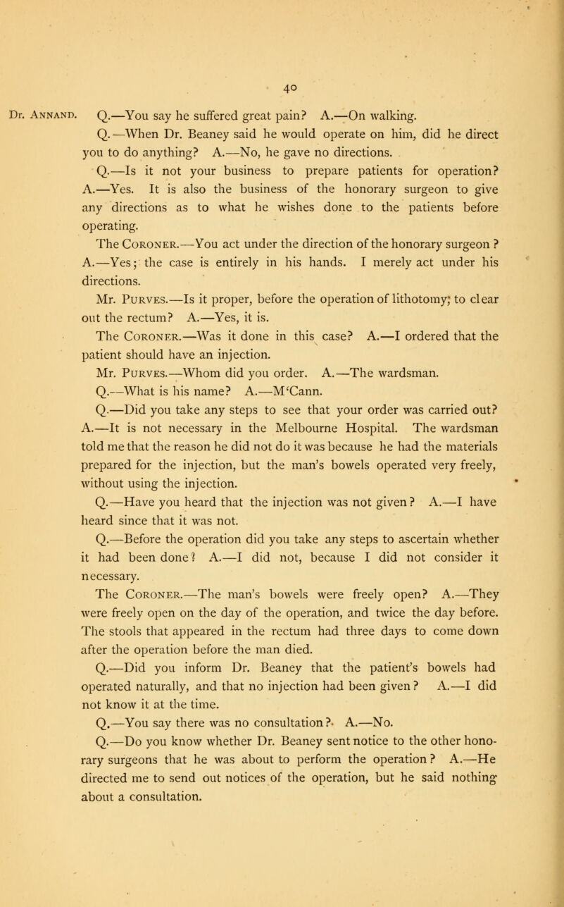 Dr. Annand. q.—You say he suffered great pain? A.—On walking. Q.—When Dr. Beaney said he would operate on him, did he direct you to do anything? A.—No, he gave no directions. Q.—Is it not your business to prepare patients for operation? A.—Yes. It is also the business of the honorary surgeon to give any directions as to what he wishes done to the patients before operating. The Coroner.—You act under the direction of the honorary surgeon ? A.—Yes; the case is entirely in his hands. I merely act under his directions. Mr. Purves.—Is it proper, before the operation of lithotomy; to clear out the rectum? A.—Yes, it is. The Coroner.—Was it done in this case? A.—I ordered that the patient should have an injection. Mr. Purves.—Whom did you order. A.—The wardsman. Q.—What is his name? A.—M'Cann. Q.—Did you take any steps to see that your order was carried out? A.—It is not necessary in the Melbourne Hospital. The wardsman told me that the reason he did not do it was because he had the materials prepared for the injection, but the man's bowels operated very freely, without using the injection. Q.—Have you heard that the injection was not given? A.—I have heard since that it was not. Q.—Before the operation did you take any steps to ascertain whether it had been done? A.—I did not, because I did not consider it necessary. The Coroner.—The man's bowels were freely open? A.—They were freely open on the day of the operation, and twice the day before. The stools that appeared in the rectum had three days to come down after the operation before the man died. Q.—Did you inform Dr. Beaney that the patient's bowels had operated naturally, and that no injection had been given? A.—I did not know it at the time. Q.—You say there was no consultation ?• A.—No. Q.—Do you know whether Dr. Beaney sent notice to the other hono- rary surgeons that he was about to perform the operation ? A.—He directed me to send out notices of the operation, but he said nothing* about a consultation.