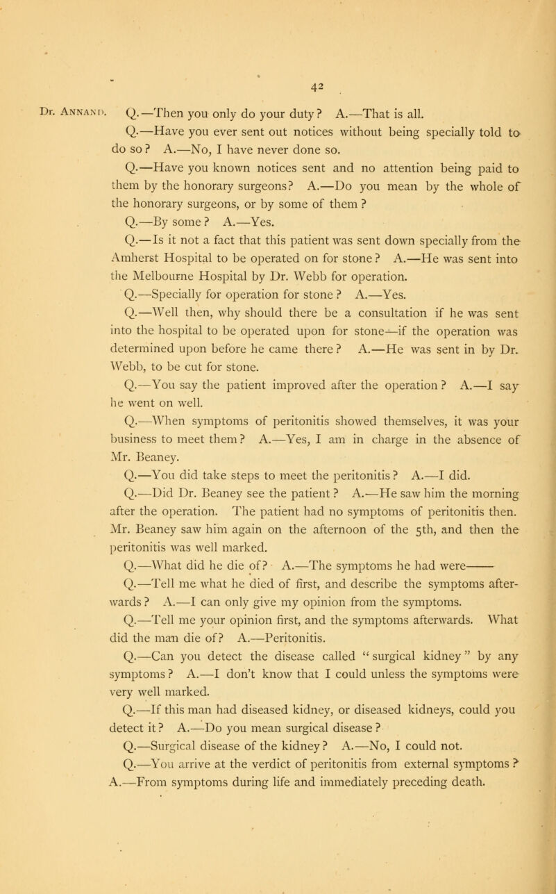 Dr. AnnanD. Q.—Then you only do your duty? A.—That is all. Q-—Have you ever sent out notices without being specially told to do so ? A.—No, I have never done so. Q.—Have you known notices sent and no attention being paid to them by the honorary surgeons? A.—Do you mean by the whole of the honorary surgeons, or by some of them ? Q.—By some ? A.—Yes. Q.— Is it not a fact that this patient was sent down specially from the Amherst Hospital to be operated on for stone ? A.—He was sent into the Melbourne Hospital by Dr. Webb for operation. Q.—Specially for operation for stone ? A.—Yes. Q.—Well then, why should there be a consultation if he was sent into the hospital to be operated upon for stone—if the operation was determined upon before he came there ? A.—He was sent in by Dr. Webb, to be cut for stone. Q.—You say the patient improved after the operation ? A.—I say he went on well. Q.—When symptoms of peritonitis showed themselves, it was your business to meet them ? A.—Yes, I am in charge in the absence of Mr. Beaney. Q.—You did take steps to meet the peritonitis ? A.—I did. Q.—Did Dr. Beaney see the patient ? A.—He saw him the morning after the operation. The patient had no symptoms of peritonitis then. Mr. Beaney saw him again on the afternoon of the 5th, and then the peritonitis was well marked. Q.—What did he die of? A.—The symptoms he had were Q.—Tell me what he died of first, and describe the symptoms after- wards ? A.—I can only give my opinion from the symptoms. Q.—Tell me your opinion first, and the symptoms afterwards. What did the man die of? A.—Peritonitis. Q.—Can you detect the disease called  surgical kidney  by any symptoms ? A.—I don't know that I could unless the symptoms were very well marked. Q.—If this man had diseased kidney, or diseased kidneys, could you detect it? A.—Do you mean surgical disease ? Q.—Surgical disease of the kidney? A.—No, I could not. Q.—You arrive at the verdict of peritonitis from external symptoms ? A.—From symptoms during life and immediately preceding death.