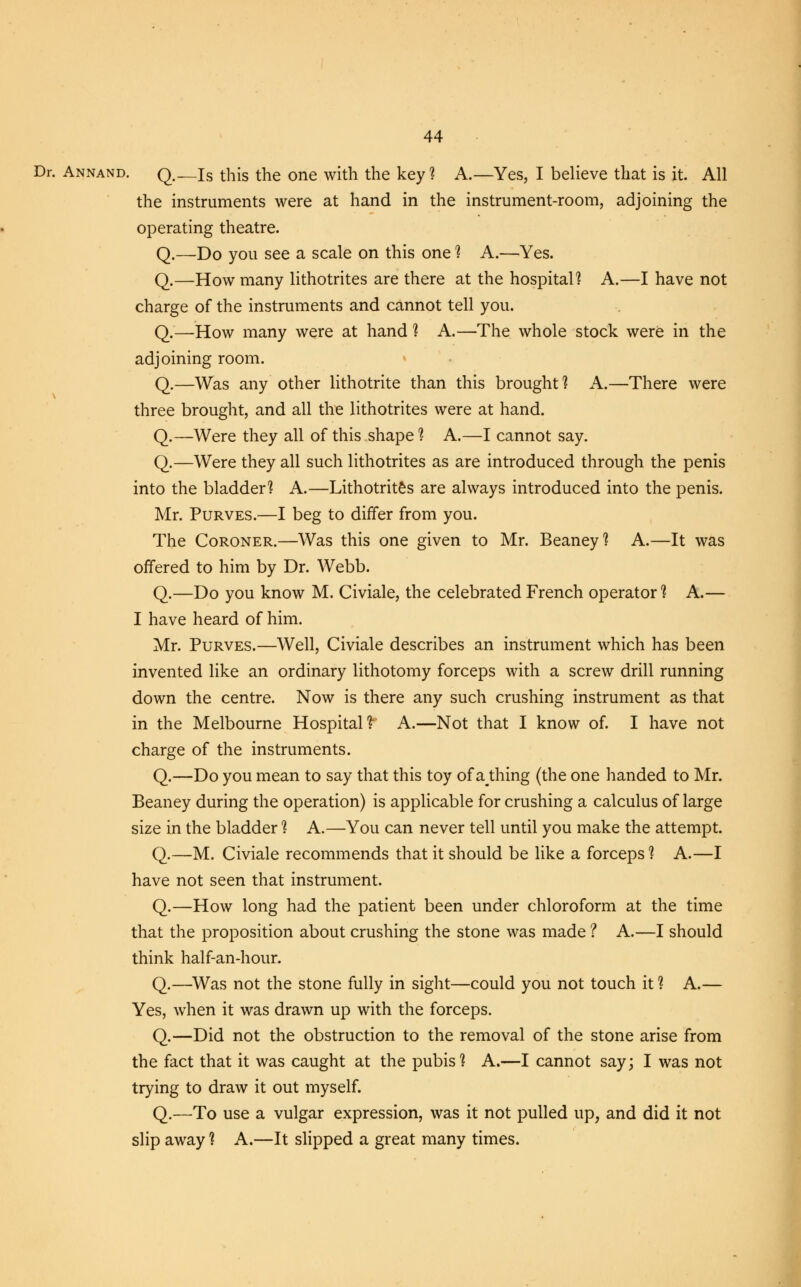 Dr. Annand. q#—is this the one with the key ? A.—Yes, I believe that is it. All the instruments were at hand in the instrument-room, adjoining the operating theatre. Q.—Do you see a scale on this one % A.—Yes. Q.—How many lithotrites are there at the hospital? A.—I have not charge of the instruments and cannot tell you. Q.—How many were at hand ? A.—The whole stock were in the adjoining room. Q.—Was any other lithotrite than this brought? A.—There were three brought, and all the lithotrites were at hand. Q.—Were they all of this shape ? A.—I cannot say. Q.—Were they all such lithotrites as are introduced through the penis into the bladder? A.—Lithotrites are always introduced into the penis. Mr. Purves.—I beg to differ from you. The Coroner.—Was this one given to Mr. Beaney? A.—It was offered to him by Dr. Webb. Q.—Do you know M. Civiale, the celebrated French operator? A.— I have heard of him. Mr. Purves.—Well, Civiale describes an instrument which has been invented like an ordinary lithotomy forceps with a screw drill running down the centre. Now is there any such crushing instrument as that in the Melbourne Hospital? A.—Not that I know of. I have not charge of the instruments. Q.—Do you mean to say that this toy of athing (the one handed to Mr. Beaney during the operation) is applicable for crushing a calculus of large size in the bladder ? A.—You can never tell until you make the attempt. Q.—M. Civiale recommends that it should be like a forceps ? A.—I have not seen that instrument. Q.—How long had the patient been under chloroform at the time that the proposition about crushing the stone was made ? A.—I should think half-an-hour. Q.—Was not the stone fully in sight—could you not touch it ? A.— Yes, when it was drawn up with the forceps. Q.—Did not the obstruction to the removal of the stone arise from the fact that it was caught at the pubis? A.—I cannot say; I was not trying to draw it out myself. Q.—To use a vulgar expression, was it not pulled up, and did it not slip away ? A.—It slipped a great many times.