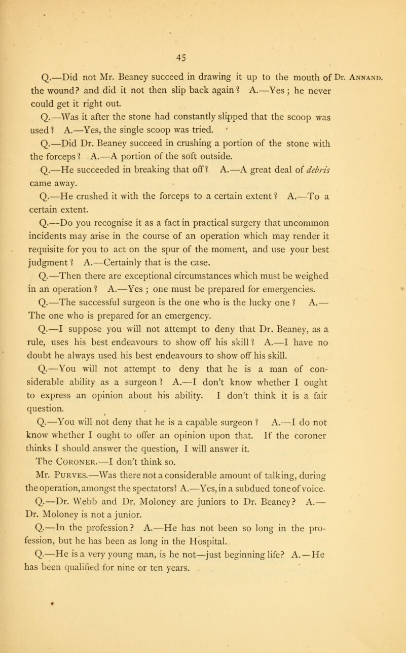 Q.—Did not Mr. Beaney succeed in drawing it up to the mouth of Dr. Annand. the wound? and did it not then slip back again? A.—Yes; he never could get it right out. Q.—Was it after the stone had constantly slipped that the scoop was used ] A.—Yes, the single scoop was tried. Q.—Did Dr. Beaney succeed in crushing a portion of the stone with the forceps 1 A.—A portion of the soft outside. Q.—He succeeded in breaking that off? A.—A great deal of debris came away. Q.—He crushed it with the forceps to a certain extent % A.—To a certain extent. Q.—Do you recognise it as a fact in practical surgery that uncommon incidents may arise in the course of an operation which may render it requisite for you to act on the spur of the moment, and use your best judgment 1 A.—Certainly that is the case. Q.—Then there are exceptional circumstances which must be weighed in an operation 1 A.—Yes ; one must be prepared for emergencies. Q.—The successful surgeon is the one who is the lucky one 1 A.— The one who is prepared for an emergency. Q.—I suppose you will not attempt to deny that Dr. Beaney, as a rule, uses his best endeavours to show off his skill ? A.—I have no doubt he always used his best endeavours to show off his skill. Q.—You will not attempt to deny that he is a man of con- siderable ability as a surgeon 1 A.—I don't know whether I ought to express an opinion about his ability. I don't think it is a fair question. Q.—You will not deny that he is a capable surgeon 1 A.—I do not know whether I ought to offer an opinion upon that. If the coroner thinks I should answer the question, I will answer it. The Coroner.—I don't think so. Mr. Purves.—Was there not a considerable amount of talking, during the operation, amongst the spectators? A.—Yes, in a subdued tone of voice. Q.—Dr. Webb and Dr. Moloney are juniors to Dr. Beaney? A.— Dr. Moloney is not a junior. Q.—In the profession? A.—He has not been so long in the pro- fession, but he has been as long in the Hospital. Q-—He is a very young man, is he not—just beginning life? A.—He has been qualified for nine or ten years.