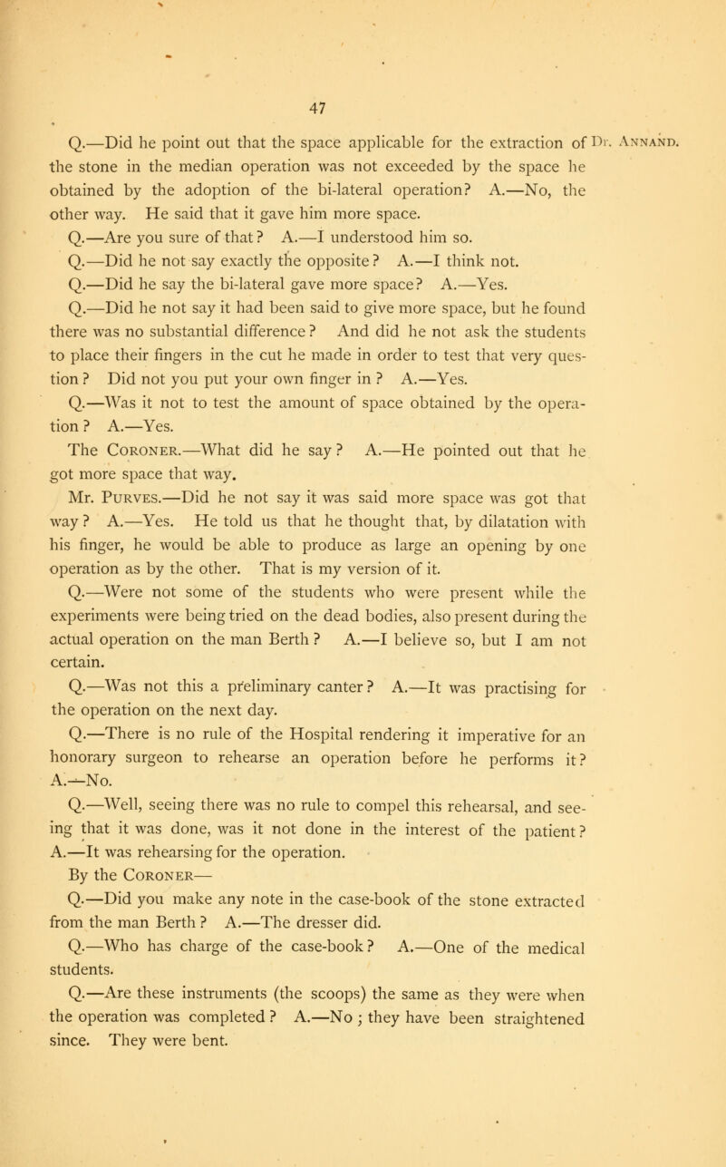 Q.—Did he point out that the space applicable for the extraction of Dr. Annand. the stone in the median operation was not exceeded by the space he obtained by the adoption of the bi-lateral operation? A.—No, the other way. He said that it gave him more space. Q.—Are you sure of that? A.—I understood him so. Q.—Did he not say exactly the opposite? A.—I think not. Q.—Did he say the bi-lateral gave more space? A.—Yes. Q.—Did he not say it had been said to give more space, but he found there was no substantial difference ? And did he not ask the students to place their fingers in the cut he made in order to test that very ques- tion ? Did not you put your own finger in ? A.—Yes. Q.—Was it not to test the amount of space obtained by the opera- tion ? A.—Yes. The Coroner.—What did he say? A.—He pointed out that he got more space that way. Mr. Purves.—Did he not say it was said more space was got that way ? A.—Yes. He told us that he thought that, by dilatation with his finger, he would be able to produce as large an opening by one operation as by the other. That is my version of it. Q.—Were not some of the students who were present while the experiments were being tried on the dead bodies, also present during the actual operation on the man Berth ? A.—I believe so, but I am not certain. Q.—Was not this a preliminary canter ? A.—It was practising for the operation on the next day. Q.—There is no rule of the Hospital rendering it imperative for an honorary surgeon to rehearse an operation before he performs it? A.—No. Q.—Well, seeing there was no rule to compel this rehearsal, and see- ing that it was done, was it not done in the interest of the patient ? A.—It was rehearsing for the operation. By the Coroner— Q.—Did you make any note in the case-book of the stone extracted from the man Berth ? A.—The dresser did. Q.—Who has charge of the case-book? A.—One of the medical students. Q.—Are these instruments (the scoops) the same as they were when the operation was completed ? A.—No ; they have been straightened since. They were bent.