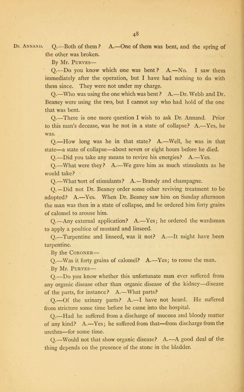 Dr. Annand. Q.—Both of them ? A.—One of them was bent, and the spring of the other was broken. By Mr. Purves— Q.—Do you know which one was bent ? A.—No. I saw them immediately after the operation, but I have had nothing to do with them since. They were not under my charge. Q.—Who was using the one which was bent ? A.—Dr. Webb and Dr. Beaney were using the two, but I cannot say who had hold of the one that was bent. Q.—There is one more question I wish to ask Dr. Annand. Prior to this man's decease, was he not in a state of collapse? A.—Yes, he was. Q.—How long was he in that state? A.—Well, he was in that state—a state of collapse—about seven or eight hours before he died. Q.—Did you take any means to revive his energies? A.—Yes. Q.—What were they? A.—We gave him as much stimulants as he would take? Q.—What Sort of stimulants ? A. — Brandy and champagne. Q. —Did not Dr. Beaney order some other reviving treatment to be adopted? A.—Yes. When Dr. Beaney saw him on Sunday afternoon the man was then in a state of collapse, and he ordered him forty grains of calomel to arouse him. Q.—Any external application? A.—Yes; he ordered the wardsman to apply a poultice of mustard and linseed. Q.—Turpentine and linseed, was it not? A.—It might have been turpentine. By the Coroner— Q.—Was it forty grains of calomel? A.—Yes; to rouse the man. By Mr. Purves— Q.—Do you know whether this unfortunate man ever suffered from any organic disease other than organic disease of the kidney—disease of the parts, for instance? A.—What parts? Q.—Of the urinary parts? A.—I have not heard. He suffered from stricture some time before he came into the hospital. Q.—Had he suffered from a discharge of mucous and bloody matter of any kind? A.—Yes; he suffered from that—from discharge from the urethra—for some time. Q.—Would not that show organic disease? A.—A good deal of the thing depends on the presence of the stone in the bladder.