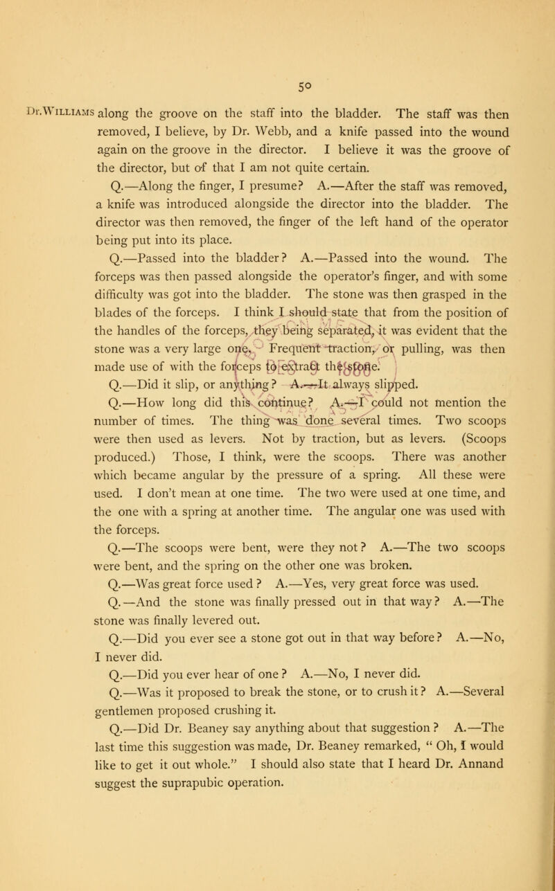 5° Dr.Williams along the groove on the staff into the bladder. The staff was then removed, I believe, by Dr. Webb, and a knife passed into the wound again on the groove in the director. I believe it was the groove of the director, but of that I am not quite certain. Q.—Along the finger, I presume? A.—After the staff was removed, a knife was introduced alongside the director into the bladder. The director was then removed, the finger of the left hand of the operator being put into its place. Q.—Passed into the bladder? A.—Passed into the wound. The forceps was then passed alongside the operator's finger, and with some difficulty was got into the bladder. The stone was then grasped in the blades of the forceps. I think I should state that from the position of the handles of the forceps, they being separated., it was evident that the stone was a very large one, Frequent'traction, or pulling, was then made use of with the foijceps f6[e§tragt th^fMe; Q.—Did it slip, or anything? A.—-It always slipped. Q.—How long did this continue? A.—I could not mention the number of times. The thing was done several times. Two scoops were then used as levers. Not by traction, but as levers. (Scoops produced.) Those, I think, were the scoops. There was another which became angular by the pressure of a spring. All these were used. I don't mean at one time. The two were used at one time, and the one with a spring at another time. The angular one was used with the forceps. Q.—The scoops were bent, were they not ? A.—The two scoops were bent, and the spring on the other one was broken. Q.—Was great force used ? A.—Yes, very great force was used. Q.—And the stone was finally pressed out in that way? A.—The stone was finally levered out. Q.—Did you ever see a stone got out in that way before? A.—No, I never did. Q.—Did you ever hear of one ? A.—No, I never did. Q.—Was it proposed to break the stone, or to crush it ? A.—Several gentlemen proposed crushing it. Q.—Did Dr. Beaney say anything about that suggestion ? A.—The last time this suggestion was made, Dr. Beaney remarked,  Oh, I would like to get it out whole. I should also state that I heard Dr. Annand suggest the suprapubic operation.