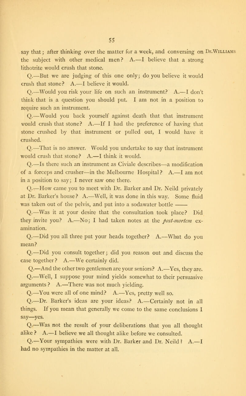 say that • after thinking over the matter for a week, and conversing on Dr.Williams the subject with other medical men? A.—I believe that a strong lithotrite would crush that stone. Q.—But we are judging of this one only; do you believe it would crush that stone? A.—I believe it would. Q.—Would you risk your life on such an instrument? A.—I don't think that is a question you should put. I am not in a position to require such an instrument. Q.—Would you back yourself against death that that instrument would crush that stone? A.—If I had the preference of having that stone crushed by that instrument or pulled out, I would have it crushed. Q.—That is no answer. Would you undertake to say that instrument would crush that stone? A.—I think it would. Q.—Is there such an instrument as Civiale describes—a modification of a forceps and crusher—in the Melbourne Hospital ? A.—I am not in a position to say; I never saw one there. Q.—How came you to meet with Dr. Barker and Dr. Neild privately at Dr. Barker's house ? A.—Well, it was done in this way. Some fluid was taken out of the pelvis, and put into a sodawater bottle Q.—Was it at your desire that the consultation took place? Did they invite you? A.—No; I had taken notes at the post-mortem ex- amination. Q.—Did you all three put your heads together? A.—What do you mean? Q.—Did you consult together; did you reason out and discuss the case together? A.—We certainly did. Q.—And the other two gentlemen are your seniors? A.—Yes, they are. Q.—Well, I suppose your mind yields somewhat to their persuasive arguments ? A.—There was not much yielding. Q.—You were all of one mind? A.—Yes, pretty well so. Q.—Dr. Barker's ideas are your ideas? A.—Certainly not in all things. If you mean that generally we come to the same conclusions I say—yes. Q.—Was not the result of your deliberations that you all thought alike ? A.—I believe we all thought alike before we consulted. Q.—Your sympathies were with Dr. Barker and Dr. Neild ] A.—I had no sympathies in the matter at all.