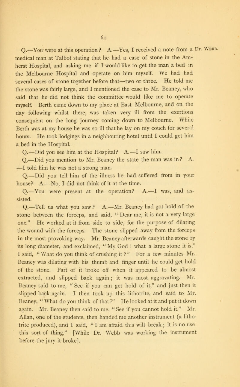 Q.—You were at this operation? A.—Yes, I received a note from a Dr. Webb. medical man at Talbot stating that he had a case of stone in the Am- herst Hospital, and asking me if I would like to get the man a bed in the Melbourne Hospital and operate on him myself. We had had several cases of stone together before that—two or three. He told me the stone was fairly large, and I mentioned the case to Mr. Beaney, who said that he did not think the committee would like me to operate myself. Berth came down to my place at East Melbourne, and on the day following whilst there, was taken very ill from the exertions consequent on the long journey coming down to Melbourne. While Berth was at my house he was so ill that he lay on my couch for several hours. He took lodgings in a neighbouring hotel until I could get him a bed in the Hospital. Q.—Did you see him at the Hospital? A.—I saw him. Q.—Did you mention to Mr. Beaney the state the man was in ? A. —I told him he was not a strong man. Q.—Did you tell him of the illness he had suffered from in your house? A.—No, I did not think of it at the time. Q.—You were present at the operation? A.—I was, and as- sisted. Q.—Tell us what you saw ? A.—Mr. Beaney had got hold of the stone between the forceps, and said,  Dear me, it is not a very large one. He worked at it from side to side, for the purpose of dilating the wound with the forceps. The stone slipped away from the forceps in the most provoking way. Mr. Beaney afterwards caught the stone by its long diameter, and exclaimed,  My God ! what a large stone it is. I said,  What do you think of crushing it ?  For a few minutes Mr. Beaney was dilating with his thumb and finger until he could get hold of the stone. Part of it broke off when it appeared to be almost extracted, and slipped back again; it was most aggravating. Mr. Beaney said to me,  See if you can get hold of it, and just then it slipped back again. I then took up this lithotrite, and said to Mr. Beaney,  What do you think of that ? He looked at it and put it down again. Mr. Beaney then said to me,  See if you cannot hold it. Mr. Allan, one of the students, then handed me another instrument (a litho- trite produced), and I said,  I am afraid this will break; it is no use this sort of thing. [While Dr. Webb was working the instrument before the jury it broke].