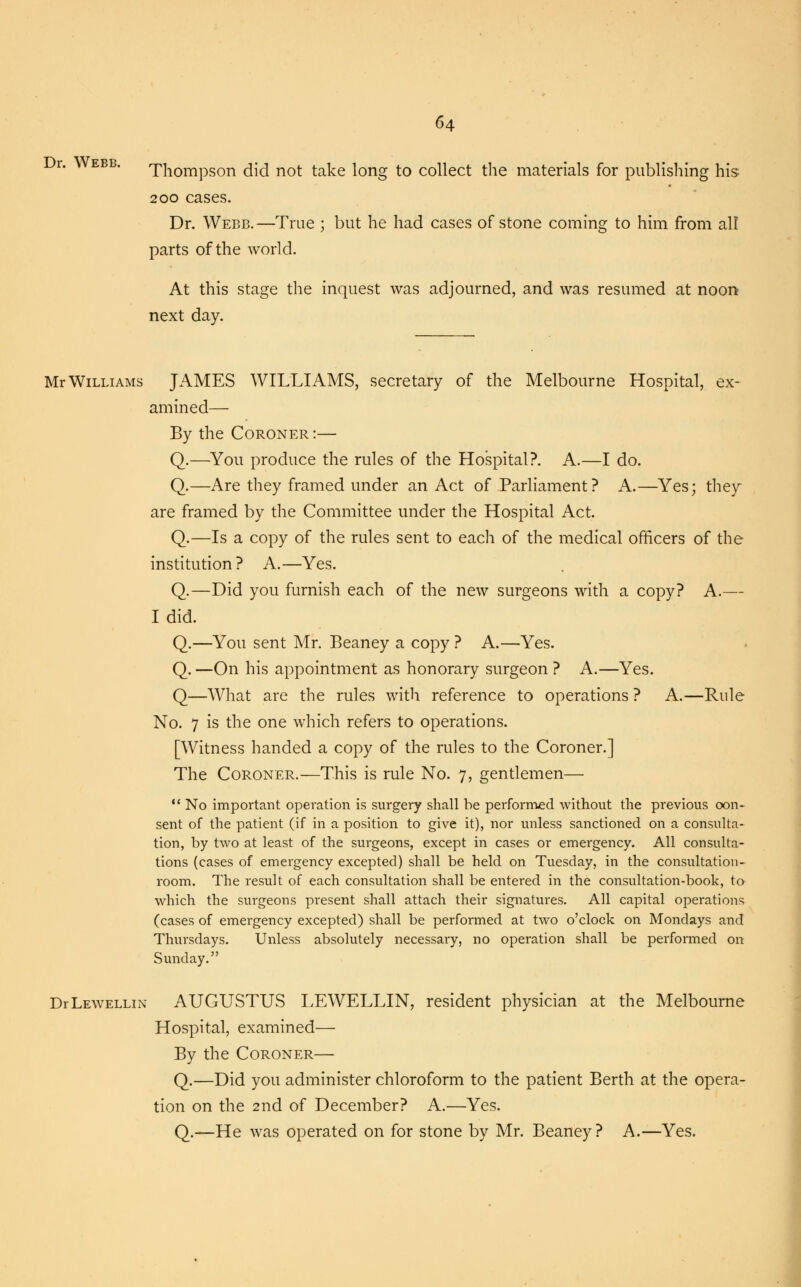 Dr. Webb. Thompson did not take long to collect the materials for publishing his 200 cases. Dr. Webb.—True ; but he had cases of stone coming to him from all parts of the world. At this stage the inquest was adjourned, and was resumed at noon- next day. Mr Williams JAMES WILLIAMS, secretary of the Melbourne Hospital, ex- amined— By the Coroner :— Q.—You produce the rules of the Hospital?. A.—I do. Q.—Are they framed under an Act of Parliament? A.—Yes; they are framed by the Committee under the Hospital Act. Q.—Is a copy of the rules sent to each of the medical officers of the institution? A.—Yes. Q.—Did you furnish each of the new surgeons with a copy? A.— I did. Q.—You sent Mr. Beaney a copy ? A.—Yes. Q. —On his appointment as honorary surgeon ? A.—Yes. Q—What are the rules with reference to operations ? A.—Rule No. 7 is the one which refers to operations. [Witness handed a copy of the rules to the Coroner.] The Coroner.—This is rule No. 7, gentlemen—  No important operation is surgery shall be performed without the previous con- sent of the patient (if in a position to give it), nor unless sanctioned on a consulta- tion, by two at least of the surgeons, except in cases or emergency. All consulta- tions (cases of emergency excepted) shall be held on Tuesday, in the consultation- room. The result of each consultation shall be entered in the consultation-book, to which the surgeons present shall attach their signatures. All capital operations (cases of emergency excepted) shall be performed at two o'clock on Mondays and Thursdays. Unless absolutely necessary, no operation shall be performed on Sunday. DrLEWELLiN AUGUSTUS LEWELLIN, resident physician at the Melbourne Hospital, examined— By the Coroner— Q.—Did you administer chloroform to the patient Berth at the opera- tion on the 2nd of December? A.—Yes. Q.—He was operated on for stone by Mr. Beaney? A.—Yes.