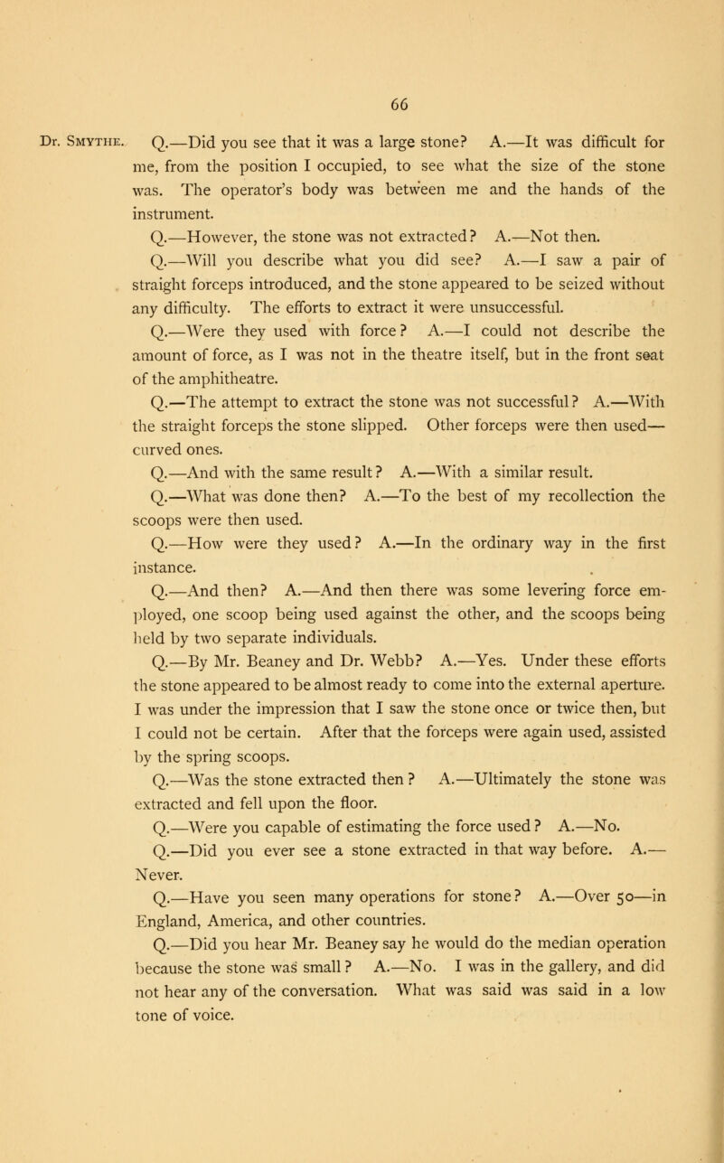 Dr. Smythe. Q.—Did you see that it was a large stone? A.—It was difficult for me, from the position I occupied, to see what the size of the stone was. The operator's body was between me and the hands of the instrument. Q.—However, the stone was not extracted? A.—Not then. Q.—Will you describe what you did see? A.—I saw a pair of straight forceps introduced, and the stone appeared to be seized without any difficulty. The efforts to extract it were unsuccessful. Q.—Were they used with force ? A.—I could not describe the amount of force, as I was not in the theatre itself, but in the front seat of the amphitheatre. Q.—The attempt to extract the stone was not successful? A.—With the straight forceps the stone slipped. Other forceps were then used— curved ones. Q.—And with the same result ? A.—With a similar result. Q.—What was done then? A.—To the best of my recollection the scoops were then used. Q.—How were they used? A.—In the ordinary way in the first instance. Q.—And then? A.—And then there was some levering force em- ployed, one scoop being used against the other, and the scoops being held by two separate individuals. Q.—By Mr. Beaney and Dr. Webb? A.—Yes. Under these efforts the stone appeared to be almost ready to come into the external aperture. I was under the impression that I saw the stone once or twice then, but I could not be certain. After that the forceps were again used, assisted by the spring scoops. Q.—Was the stone extracted then ? A.—Ultimately the stone was extracted and fell upon the floor. Q.—Were you capable of estimating the force used ? A.—No. Q.—Did you ever see a stone extracted in that way before. A.— Never. Q.—Have you seen many operations for stone? A.—Over 50—in England, America, and other countries. Q.—Did you hear Mr. Beaney say he would do the median operation because the stone was small ? A.—No. I was in the gallery, and did not hear any of the conversation. What was said was said in a low tone of voice.