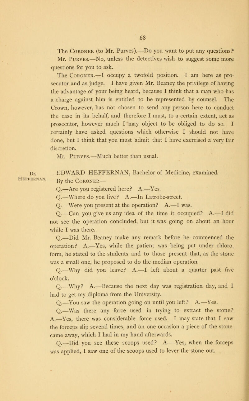 The Coroner (to Mr. Purves).—Do you want to put any questions? Mr. Purves.—No, unless the detectives wish to suggest some more questions for you to ask. The Coroner.—I occupy a twofold position. I am here as pro- secutor and as judge. I have given Mr. Beaney the privilege of having the advantage of your being heard, because I think that a man who has a charge against him is entitled to be represented by counsel. The Crown, however, has not chosen to send any person here to conduct the case in its. behalf, and therefore I must, to a certain extent, act as prosecutor, however much I may object to be obliged to do so. I certainly have asked questions which otherwise I should not have done, but I think that you must admit that I have exercised a very fair discretion. Mr. Purves.—Much better than usual. Dr. EDWARD HEFFERNAN, Bachelor of Medicine, examined. Heffernan. By the CoRONER_ Q.—Are you registered here? A.—Yes. Q.—Where do you live? A.—In Latrobe-street. Q.—Were you present at the operation? A.—I was. Q.—Can you give us any idea of the time it occupied? A.—I did not see the operation concluded, but it was going on about an hour while I was there. Q.—Did Mr. Beaney make any remark before he commenced the operation? A.—Yes, while the patient was being put under chloro_ form, he stated to the students and to those present that, as the stone was a small one, he proposed to do the median operation. Q.—Why did you leave? A.—I left about a quarter past five o'clock. Q.—Why? A.—Because the next day was registration day, and I had to get my diploma from the University. Q.—You saw the operation going on until you left? A.—Yes. Q.—Was there any force used in trying to extract the stone? A.—Yes, there was considerable force used. I may state that I saw the forceps slip several times, and on one occasion a piece of the stone came away, which I had in my hand afterwards. Q.—Did you see these scoops used? A.—Yes, when the forceps was applied, I saw one of the scoops used to lever the stone out.