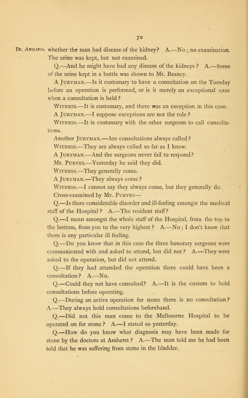 Dr. Annand. whether the man had disease of the kidney? A.—No ; no examination. The urine was kept, but not examined. Q.—And he might have had any disease of the kidneys ? A.—Some of the urine kept in a bottle was shown to Mr. Beaney. A Juryman.—Is it customary to have a consultation on the Tuesday before an operation is performed, or is it merely an exceptional case when a consultation is held ? Witness.—It is customary, and there was an exception in this case. A Juryman.—I suppose exceptions are not the rule ? Witness.—It is customary with the other surgeons to call consulta- tions. Another Juryman.—Are consultations always called ? Witness.—They are always called so far as I know. A Juryman.—And the surgeons never fail to respond? Mr. Purves.—Yesterday he said they did. Witness.—They generally come. A Juryman.—They always come ? Witness.—I cannot say they always come, but they generally do. Cross-examined by Mr. Purves— Q.—Is there considerable disorder and ill-feeling amongst the medical staff of the Hospital ? A.—The resident staff? Q.—I mean amongst the whole staff of the Hospital, from the top to the bottom, from you to the very highest ? A.—No ; I don't know that there is any particular ill feeling. Q.—Do you know that in this case the three honorary surgeons were communicated with and asked to attend, but did not ? A.—They were asked to the operation, but did not attend. Q.—If they had attended the operation there could have been a consultation ? A.—No. Q.—Could they not have consulted? A.—It is the custom to hold consultations before operating. Q.—During an active operation for stone there is no consultation ? A.—They always hold consultations beforehand. Q.—Did not this man come to the Melbourne Hospital to be operated on for stone ? A.—I stated so yesterday. Q.—How do you know what diagnosis may have been made for stone by the doctors at Amherst ? A.—The man told me he had been told that he was suffering from stone in the bladder.