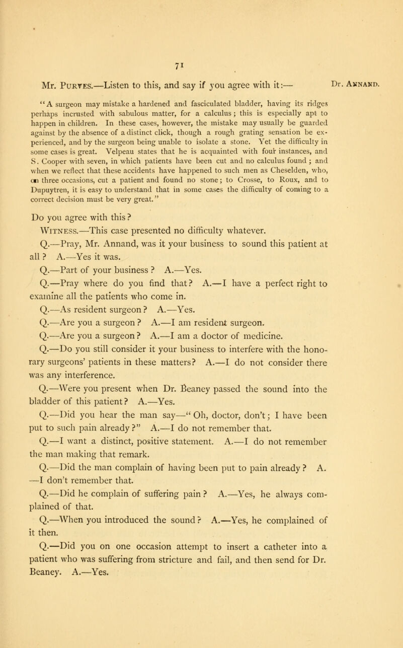 Mr. Purves.—Listen to this, and say if you agree with it:— Dr. Annand. A surgeon may mistake a hardened and fasciculated bladder, having its ridges perhaps incrusted with sabulous matter, for a calculus; this is especially apt to happen in children. In these cases, however, the mistake may usually be guarded against by the absence of a distinct click, though a rough grating sensation be ex- perienced, and by the surgeon being unable to isolate a stone. Yet the difficulty in some cases is great. Velpeau states that he is acquainted with four instances, and S. Cooper with seven, in which patients have been cut and no calculus found; and when we reflect that these accidents have happened to such men as Cheselden, who, en three occasions, cut a patient and found no stone; to Crosse, to Roux, and to Dupuytren, it is easy to understand that in some cases the difficulty of coming to a correct decision must be very great. Do you agree with this ? Witness.—This case presented no difficulty whatever. Q.—Pray, Mr. Annand, was it your business to sound this patient at all ? A.—Yes it was. Q.—Part of your business ? A.—Yes. Q.—Pray where do you find that? A.—I have a perfect right to examine all the patients who come in. Q.—As resident surgeon ? A.—Yes. Q.—Are you a surgeon ? A.—I am resident surgeon. Q.—Are you a surgeon ? A.—I am a doctor of medicine. Q.—Do you still consider it your business to interfere with the hono- rary surgeons' patients in these matters? A.—I do not consider there was any interference. Q.—Were you present when Dr. Beaney passed the sound into the bladder of this patient ? A.—Yes. Q.—Did you hear the man say— Oh, doctor, don't; I have been put to such pain already? A.—I do not remember that. Q.—I want a distinct, positive statement. A.—I do not remember the man making that remark. Q.—Did the man complain of having been put to pain already ? A. —I don't remember that. Q.—Did he complain of suffering pain ? A.—Yes, he always com- plained of that. Q.—When you introduced the sound ? A.—Yes, he complained of it then. Q.—Did you on one occasion attempt to insert a catheter into a patient who was suffering from stricture and fail, and then send for Dr. Beaney. A.—Yes.