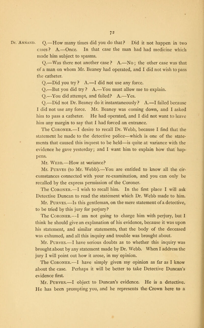 Dr. Annand. Q.—How many times did you do that? Did it not happen in two cases ? A.—Once. In that case the man had had medicine which made him subject to spasms. Q.—Was there not another case ? A.—No; the other case was that of a man on whom Mr. Beaney had operated, and I did not wish to pass the catheter. Q.—Did you try ? A.—I did not use any force. Q.—But you did try ? A.—You must allow me to explain. Q.—You did attempt, and failed? A.—Yes. Q.—Did not Dr. Beaney do it instantaneously ? A.—I failed because I did not use any force. Mr. Beaney was coming down, and I asked him to pass a catheter. He had operated, and I did not want to leave him any margin to say that I had forced an entrance. The Coroner.—I desire to recall Dr. Webb, because I find that the statement he made to the detective police-—which is one of the state- ments that caused this inquest to be held—is quite at variance with the evidence he gave yesterday; and I want him to explain how that hap- pens. Mr. Webb.—How at variance? Mr. Purves (to Mr. Webb).—You are entitled to know all the cir- cumstances connected with your re-examination, and you can only be recalled by the express permission of the Coroner. The Coroner.—I wish to recall him. In the first place I will ask Detective Duncan to read the statement which Dr. Webb made to him. Mr. Purves.—Is this gentleman, on the mere statement of a detective, to be tried by this jury for perjury? The Coroner.—I am not going to charge him with perjury, but I think he should give an explanation of his evidence, because it was upon his statement, and similar statements, that the body of the deceased was exhumed, and all this inquiry and trouble was brought about. Mr. Purves.—I have serious doubts as to whether this inquiry was brought about by any statement made by Dr. Webb. When I address the jury I will point out how it arose, in my opinion. The Coroner.—I have simply given my opinion as far as I know about the case. Perhaps it will be better to take Detective Duncan's evidence first. Mr. Purves.—I object to Duncan's evidence. He is a detective. He has been prompting you, and he represents the Crown here to a