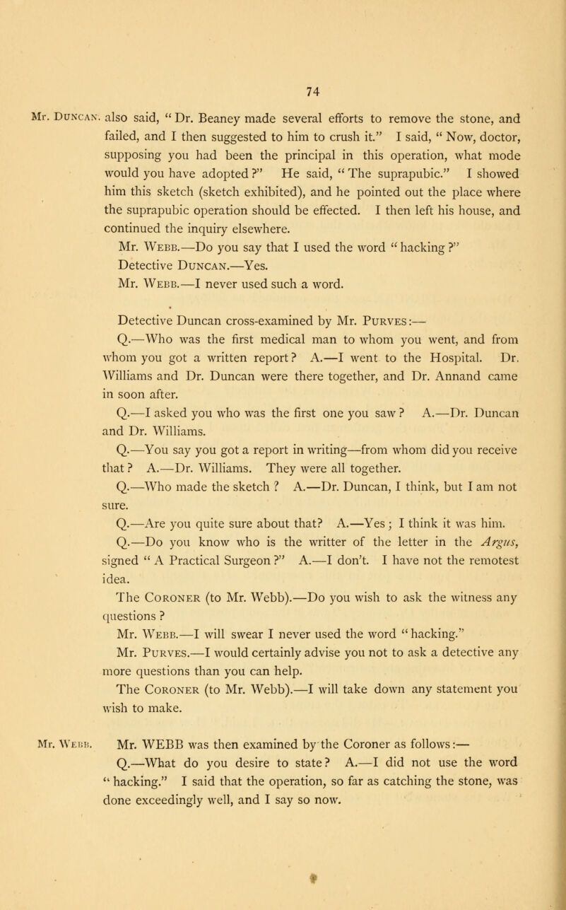 Mr. Duncan, also said,  Dr. Beaney made several efforts to remove the stone, and failed, and I then suggested to him to crush it. I said,  Now, doctor, supposing you had been the principal in this operation, what mode would you have adopted ? He said,  The suprapubic. I showed him this sketch (sketch exhibited), and he pointed out the place where the suprapubic operation should be effected. I then left his house, and continued the inquiry elsewhere. Mr. Webb.—Do you say that I used the word u hacking ? Detective Duncan.—Yes. Mr. Webb.—I never used such a word. Detective Duncan cross-examined by Mr. Purves :— Q.—Who was the first medical man to whom you went, and from whom you got a written report ? A.—I went to the Hospital. Dr. Williams and Dr. Duncan were there together, and Dr. Annand came in soon after. Q.—I asked you who was the first one you saw ? A.—Dr. Duncan and Dr. Williams. Q.—You say you got a report in writing—from whom did you receive that ? A.—Dr. Williams. They were all together. Q.—Who made the sketch ? A.—Dr. Duncan, I think, but I am not sure. Q.—Are you quite sure about that? A.—Yes ; I think it was him. Q.—Do you know who is the writter of the letter in the Argus, signed  A Practical Surgeon ? A.—I don't. I have not the remotest idea. The Coroner (to Mr. Webb).—Do you wish to ask the witness any questions ? Mr. Webb.—I will swear I never used the word hacking. Mr. Purves.—I would certainly advise you not to ask a detective any more questions than you can help. The Coroner (to Mr. Webb).—I will take down any statement you wish to make. Mr. Webb. Mr. WEBB was then examined by the Coroner as follows:— Q.—What do you desire to state? A.—I did not use the word  hacking. I said that the operation, so far as catching the stone, was done exceedingly well, and I say so now.