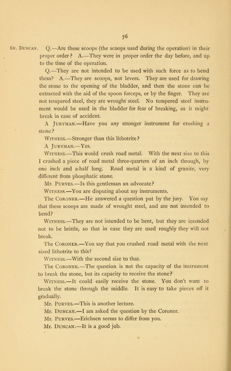 Dr. Duncan. Q.—Are these scoops (the scoops used during the operation) in their proper order ? A.—They were in proper order the day before, and up to the time of the operation. Q.—They are not intended to be used with such force as to bend them? A.—They are scoops, not levers. They are used for drawing the stone to the opening of the bladder, and then the stone can be extracted with the aid of the spoon forceps, or by the finger. They are not tempered steel, they are wrought steel. No tempered steel instru- ment would be used in the bladder for fear of breaking, as it might break in case of accident. A Juryman.—Have you any stronger instrument for crushing a stone ? Witness.—Stronger than this lithotrite? A Juryman.—Yes. Witness.—This would crush road metal. With the next size to this I crushed a piece of road metal three-quarters of an inch through, by one inch and a-half long. Road metal is a kind of granite, very different from phosphatic stone. Mr. Purves.—Is this gentleman an advocate? Witness.—You are disputing about my instruments. The Coroner.—He answered a question put by the jury. You say that these scoops are made of wrought steel, and are not intended to bend? Witness.—They are not intended to be bent, but they are intended not to be brittle, so that in case they are used roughly they will not break. The Coroner.—You say that you crushed road metal with the next sized lithotrite to this1? Witness.—With the second size to that. The Coroner.—The question is not the capacity of the instrument to break the stone, but its capacity to receive the stone? Witness.—It could easily receive the stone. You don't want to break the stone through the middle. It is easy to take pieces off it gradually. Mr. Purves.—This is another lecture. Mr. Duncan.—I am asked the question by the Coroner. Mr. Purves.—Erichsen seems to differ from you. Mr. Duncan.—It is a good job.