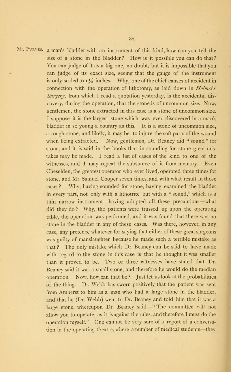 Mr. Purves. a man's bladder with an instrument of this kind, how can you tell the size of a stone in the bladder ? How is it possible you can do that ? You can judge of it as a big one, no doubt, but it is impossible that you can judge of its exact size, seeing that the gauge of the instrument is only scaled to i ^ inches. Why, one of the chief causes of accident in connection with the operation of lithotomy, as laid down in Holmes's Surgery, from which I read a quotation yesterday, is the accidental dis- covery, during the operation, that the stone is of uncommon size. Now, gentlemen, the stone extracted in this case is a stone of uncommon size. I suppose it is the largest stone which was ever discovered in a man's bladder in so young a country as this. It is a stone of uncommon size, a rough stone, and likely, it may be, to injure the soft parts of the wound when being extracted. Now, gentlemen, Dr. Beaney did  sound  for stone, and it is said in the books that in sounding for stone great mis- takes may be made. I read a list of cases of the kind to one of the witnesses, and I may repeat the substance of it from memory. Even Cheselden, the greatest operator who ever lived, operated three times for stone, and Mr. Samuel Cooper seven times,.and with what result in those cases? Why, having sounded for stone, having examined the bladder in every part, not only with a lithotrite but with a  sound, which is a thin narrow instrument—having adopted all these precautions—what did they do? Why, the patients were trussed up upon the operating table, the operation was performed, and it was found that there was no stone in the bladder in any of these cases. Was there, however, in any case, any pretence whatever for saying that either of these great surgeons was guilty of manslaughter because he made such a terrible mistake as that ? The only mistake which Dr. Beaney can be said to have made with regard to the stone in this case is that he thought it was smaller than it proved to be. Two or three witnesses have stated that Dr. Beaney said it was a small stone, and therefore he would do the median operation. Now, how can that be ? Just let us look at the probabilities of the thing. Dr. Webb has sworn positively that the patient was sent from Amherst to him as a man who had a large stone in the bladder, and that he (Dr. Webb) went to Dr. Beaney and told him that it was a large stone, whereupon Dr. Beaney said—The committee will not allow you to operate, as it is against the rules, and therefore I must do the operation myself. One cannot be very sure of a report of a conversa- tion in the operating theatre, where a number of medical students.—they