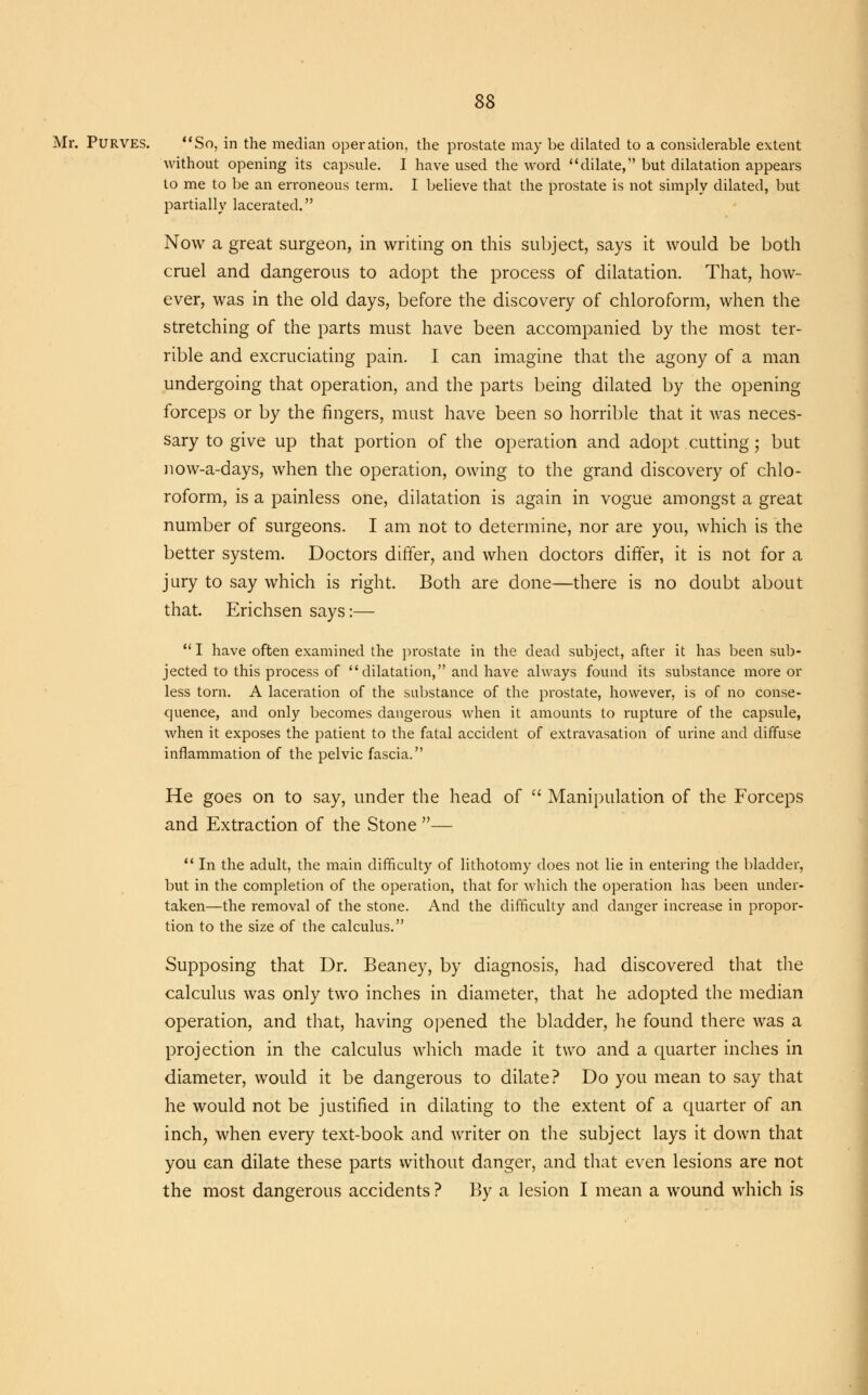Mr. Purves. So, in the median operation, the prostate may be dilated to a considerable extent without opening its capsule. I have used the word dilate, but dilatation appears to me to be an erroneous term. I believe that the prostate is not simply dilated, but partially lacerated. Now a great surgeon, in writing on this subject, says it would be both cruel and dangerous to adopt the process of dilatation. That, how- ever, was in the old days, before the discovery of chloroform, when the stretching of the parts must have been accompanied by the most ter- rible and excruciating pain. I can imagine that the agony of a man undergoing that operation, and the parts being dilated by the opening forceps or by the fingers, must have been so horrible that it was neces- sary to give up that portion of the operation and adopt cutting; but now-a-days, when the operation, owing to the grand discovery of chlo- roform, is a painless one, dilatation is again in vogue amongst a great number of surgeons. I am not to determine, nor are you, which is the better system. Doctors differ, and when doctors differ, it is not for a jury to say which is right. Both are done—there is no doubt about that. Erichsen says:—  I have often examined the prostate in the dead subject, after it has been sub- jected to this process of dilatation, and have always found its substance more or less torn. A laceration of the substance of the prostate, however, is of no conse- quence, and only becomes dangerous when it amounts to rupture of the capsule, when it exposes the patient to the fatal accident of extravasation of urine and diffuse inflammation of the pelvic fascia. He goes on to say, under the head of  Manipulation of the Forceps and Extraction of the Stone —  In the adult, the main difficulty of lithotomy does not lie in entering the bladder, but in the completion of the operation, that for which the operation has been under- taken—the removal of the stone. And the difficulty and danger increase in propor- tion to the size of the calculus. Supposing that Dr. Beaney, by diagnosis, had discovered that the calculus was only two inches in diameter, that he adopted the median operation, and that, having opened the bladder, he found there was a projection in the calculus which made it two and a quarter inches in diameter, would it be dangerous to dilate? Do you mean to say that he would not be justified in dilating to the extent of a quarter of an inch, when every text-book and writer on the subject lays it down that you can dilate these parts without danger, and that even lesions are not the most dangerous accidents ? By a lesion I mean a wound which is