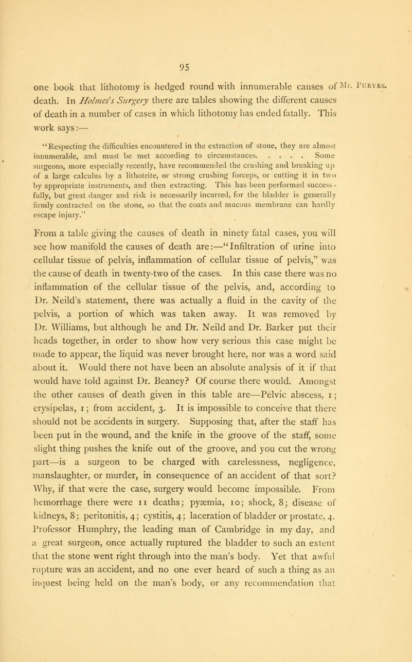 one book that lithotomy is hedged round with innumerable causes of^1'- Purves. death. In Holmes's Surgery there are tables showing the different causes of death in a number of cases in which lithotomy has ended fatally. This work says:— Respecting the difficulties encountered in the extraction of stone, they are almost innumerable, and must be met according to circumstances Some surgeons, more especially recently, have recommended the crushing and breaking up of a large calculus by a lithotrite, or strong crushing forceps, or cutting it in two by appropriate instruments, and then extracting. This has been performed success - fully, but great danger and risk is necessarily incurred, for the bladder is generally firmly contracted on the stone, so that the coats and mucous membrane can hardly escape injury.' From a table giving the causes of death in ninety fatal cases, you will see how manifold the causes of death are:—Infiltration of urine into cellular tissue of pelvis, inflammation of cellular tissue of pelvis, was the cause of death in twenty-two of the cases. In this case there was no inflammation of the cellular tissue of the pelvis, and, according to Dr. Neild's statement, there was actually a fluid in the cavity of the pelvis, a portion of which was taken away. It was removed by Dr. Williams, but although he and Dr. Neild and Dr. Barker put their heads together, in order to show how very serious this case might be made to appear, the liquid was never brought here, nor was a word said about it. Would there not have been an absolute analysis of it if that would have told against Dr. Beaney? Of course there would. Amongst the other causes of death given in this table are—Pelvic abscess, i; erysipelas, i; from accident, 3. It is impossible to conceive that there should not be accidents in surgery. Supposing that, after the staff has been put in the wound, and the knife in the groove of the staff, some slight thing pushes the knife out of the groove, and you cut the wrong part—is a surgeon to be charged with carelessness, negligence, manslaughter, or murder, in consequence of an accident of that sort? Why, if that were the case, surgery would become impossible. From hemorrhage there were 11 deaths; pyaemia, 10; shock, 8; disease of kidneys, 8; peritonitis, 4; cystitis, 4; laceration of bladder or prostate, 4. Professor Humphry, the leading man of Cambridge in my day, and a great surgeon, once actually ruptured the bladder to such an extent that the stone went right through into the man's body. Yet that awftil rupture was an accident, and no one ever heard of such a thing as an inquest being held on the man's body, or any recommendation that