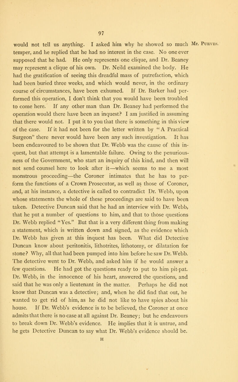 would not tell us anything. I asked him why he showed so much Mr. Purves. temper, and he replied that he had no interest in the case. No one ever supposed that he had. He only represents one clique, and Dr. Beaney may represent a clique of his own. Dr. Neild examined the body. He had the gratification of seeing this dreadful mass of putrefaction, which had been buried three weeks, and which would never, in the ordinary course of circumstances, have been exhumed. If Dr. Barker had per- formed this operation, I don't think that you would have been troubled to come here. If any other man than Dr. Beaney had performed the operation would there have been an inquest? I am justified in assuming that there would not. I put it to you that there is something in this view of the case. If it had not been for the letter written by  A Practical Surgeon there never would have been any such investigation. It has been endeavoured to be shown that Dr. Webb was the cause of this in- quest, but that attempt is a lamentable failure. Owing to the penurious- ness of the Government, who start an inquiry of this kind, and then will not send counsel here to look after it—which seems to me a most monstrous proceeding—the Coroner intimates that he has to per- form the functions of a Crown Prosecutor, as well as those of Coroner, and, at his instance, a detective is called to contradict Dr. Webb, upon whose statements the whole of these proceedings are said to have been taken. Detective Duncan said that he had an interview with Dr. Webb, that he put a number of questions to him, and that to those questions Dr. Webb replied Yes. But that is a very different thing from making a statement, which is written down and signed, as the evidence which Dr. Webb has given at this inquest has been. What did Detective Duncan know about peritonitis, lithotrites, lithotomy, or dilatation for stone? Why, all that had been pumped into him before he saw Dr. Webb. The detective went to Dr. Webb, and asked him if he would answer a few questions. He had got the questions ready to put to him pit-pat. Dr. Webb, in the innocence of his heart, answered the questions, and said that he was only a lieutenant in the matter. Perhaps he did not know that Duncan was a detective; and, when he did find that out, he wanted to get rid of him, as he did not like to have spies about his house. If Dr. Webb's evidence is to be believed, the Coroner at once admits that there is no case at all against Dr. Beaney; but he endeavours to break down Dr. Webb's evidence. He implies that it is untrue, and he gets Detective Duncan to say what Dr. Webb's evidence should be. H