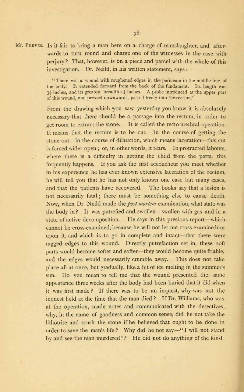 Mr. Purves. Is it fair to bring a man here on a charge of manslaughter, and after- wards to turn round and charge one of the witnesses in the case with perjury ? That, however, is on a piece and parcel with the whole of this investigation. Dr. Neild, in his written statement, says :— •' There was a wound with roughened edges in the perineum in the middle line of the body. It extended forward from the back of the fundament. Its length was 31 inches, and its greatest breadth if inches. A probe introduced at the upper part of this wound, and pressed downwards, passed freely into the rectum. From the drawing which you saw yesterday you know it is absolutely necessary that there should be a passage into the rectum, in order to get room to extract the stone. It is called the recto-urethral operation. It means that the rectum is to be cut. In the course of getting the stone out—in the course of dilatation, which means laceration—this cut is forced wider open ; or, in other words, it tears. In protracted labours, where there is a difficulty in getting the child from the parts, this frequently happens. If you ask the first accoucheur you meet whether in his experience he has ever known extensive laceration of the rectum, he will tell you that he has not only known one case but many cases, and that the patients have recovered. The books say that a lesion is not necessarily fatal; there must be something else to cause death. Now, when Dr. Neild made the post mortem examination, what state was the body in ? It was putrefied and swollen—swollen with gas and in a state of active decomposition. He says in this precious report—which cannot be cross-examined, because he will not let me cross-examine him upon it, and which is to go in complete and intact—that there were ragged edges to this wound. Directly putrefaction set in, these soft parts would become softer and softer—they would become quite friable, and the edges would necessarily crumble away. This does not take place all at once, but gradually, like a bit of ice melting in the summer's sun. Do you mean to tell me that the wound presented the same appearance three weeks after the body had been buried that it did when it was first made ? If there was to be an inquest, why was not the inquest held at the time that the man died ? If Dr. Williams, who was at the operation, made notes and communicated with the detectives, why, in the name of goodness and common sense, did he not take the lithotrite and crush the stone if he believed that ought to be done in order to save the man's life ? Why did he not say— I will not stand by and see the man murdered? He did not do anything of the kind