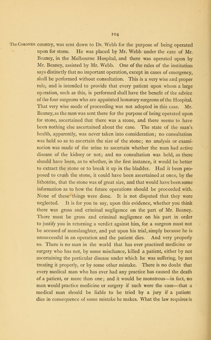 The Coroner country, was sent down to Dr. Webb for the purpose of being operated upon for stone. He was placed by Mr. Webb under the care of Mr. Beaney, in the Melbourne Hospital, and there was operated upon by Mr. Beaney, assisted by Mr. Webb. One of the rules of the institution says distinctly that no important operation, except in cases of emergency, shall be performed without consultation. This is a very wise and proper rule, and is intended to provide that every patient upon whom a large operation, such as this, is performed shall have the benefit of the advice of the four surgeons who are appointed honorary surgeons of the Hospital. That very wise mode of proceeding was not adopted in this case. Mr. Beaney, as the man was sent there for the purpose of being operated upon for stone, ascertained that there was a stone, and there seems to have been nothing else ascertained about the case. The state of the man's health, apparently, was never taken into consideration; no consultation was held so as to ascertain the size of the stone; no analysis or exami- nation was made of the urine to ■ ascertain whether the man had active disease of the kidney or not; and no consultation was held, as there should have been, as to whether, in the first instance, it would be better to extract the stone or to break it up in the bladder. Had it been pro- posed to crush the stone, it could have been ascertained at once, by the lithotrite, that the stone was of great size, and that would have been some information as to how the future operations should be proceeded with. None of these tilings were done. It is not disputed that they were neglected. It is for you to say, upon this evidence, whether you think there was gross and criminal negligence on the part of Mr. Beaney. There must be gross and criminal negligence on his part in order to justify you in returning a verdict against him, for a surgeon must not be accused of manslaughter, and put upon his trial, simply because he is unsuccessful in an operation and the patient dies. And very properly so. There is no man in the world that has ever practised medicine or surgery who has not, by some mischance, killed a patient, either by not ascertaining the particular disease under which he was suffering, by not treating it properly, or by some other mistake. There is no doubt that every medical man who has ever had any practice has caused the death of a patient, or more than one; and it would be monstrous—in fact, no man would practice medicine or surgery if such were the case—that a medical man should be liable to be tried by a jury if a patient dies in consequence of some mistake he makes. What the law requires is