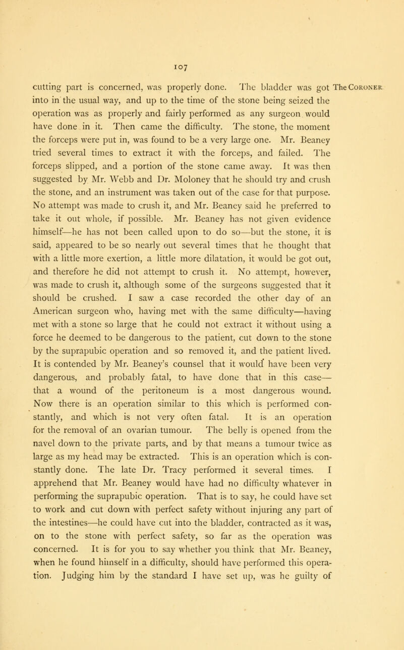 cutting part is concerned, was properly done. The bladder was got The Coroner into in the usual way, and up to the time of the stone being seized the operation was as properly and fairly performed as any surgeon would have done in it. Then came the difficulty. The stone, the moment the forceps were put in, was found to be a very large one. Mr. Beaney tried several times to extract it with the forceps, and failed. The forceps slipped, and a portion of the stone came away. It was then suggested by Mr. Webb and Dr. Moloney that he should try and crush the stone, and an instrument was taken out of the case for that purpose. No attempt was made to crush it, and Mr. Beaney said he preferred to take it out whole, if possible. Mr. Beaney has not given evidence himself-—he has not been called upon to do so—but the stone, it is said, appeared to be so nearly out several times that he thought that with a little more exertion, a little more dilatation, it would be got out, and therefore he did not attempt to crush it. No attempt, however, was made to crush it, although some of the surgeons suggested that it should be crushed. I saw a case recorded the other day of an American surgeon who, having met with the same difficulty—having met with a stone so large that he could not extract it without using a force he deemed to be dangerous to the patient, cut down to the stone by the suprapubic operation and so removed it, and the patient lived. It is contended by Mr. Beaney's counsel that it would* have been very dangerous, and probably fatal, to have done that in this case— that a wound of the peritoneum is a most dangerous wound. Now there is an operation similar to this which is performed con- stantly, and which is not very often fatal. It is an operation for the removal of an ovarian tumour. The belly is opened from the navel down to the private parts, and by that means a tumour twice as large as my head may be extracted. This is an operation which is con- stantly done. The late Dr. Tracy performed it several times. I apprehend that Mr. Beaney would have had no difficulty whatever in performing the suprapubic operation. That is to say, he could have set to work and cut down with perfect safety without injuring any part of the intestines—he could have cut into the bladder, contracted as it was, on to the stone with perfect safety, so far as the operation was concerned. It is for you to say whether you think that Mr. Beaney, when he found himself in a difficulty, should have performed this opera- tion. Judging him by the standard I have set up, was he guilty of