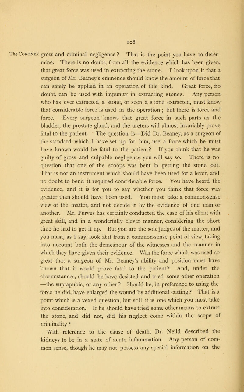 io8 The Coroner gross and criminal negligence ? That is the point you have to deter- mine. There is no doubt, from all the evidence which has been given, that great force was used in extracting the stone. I look upon it that a surgeon of Mr. Beaney's eminence should know the amount of force that can safely be applied in an operation of this kind. Great force, no doubt, can be used with impunity in extracting stones. Any person who has ever extracted a stone, or seen a s tone extracted, must know that considerable force is used in the operation • but there is force and force. Every surgeon knows that great force in such parts as the bladder, the prostate gland, and the ureters will almost invariably prove fatal to the patient. The question is—Did Dr. Beaney, as a surgeon of the standard which I have set up for him, use a force which he must have known would be fatal to the patient? If you think that he was guilty of gross and culpable negligence you will say so. There is no question that one of the scoops was bent in getting the stone out. That is not an instrument which should have been used for a lever, and no doubt to bend it required considerable force. You have heard the evidence, and it is for you to say whether you think that force was greater than should have been used. You must take a common-sense view of the matter, and not decide it by the evidence of one man or another. Mr. Purves has certainly conducted the case of his client with great skill, and in a wonderfully clever manner, considering the short time he had to get it up. But you are the sole judges of the matter, and you must, as I say, look at it from a common-sense point of view, taking into account both the demeanour of the witnesses and the manner in which they have given their evidence. Was the force which was used so great that a surgeon of Mr. Beaney's ability and position must have known that it would prove fatal to the patient? And, under the circumstances, should he have desisted and tried some other operation —the suprapubic, or any other ? Should he, in preference to using the force he did, have enlarged the wound by additional cutting ? That is a point which is a vexed question, but still it is one which you must take into consideration. If he should have tried some other means to extract the stone, and did not, did his neglect come within the scope of criminality ? With reference to the cause of death, Dr. Neild described the kidneys to be in a state of acute inflammation. Any person of com- mon sense, though he may not possess any special information on the