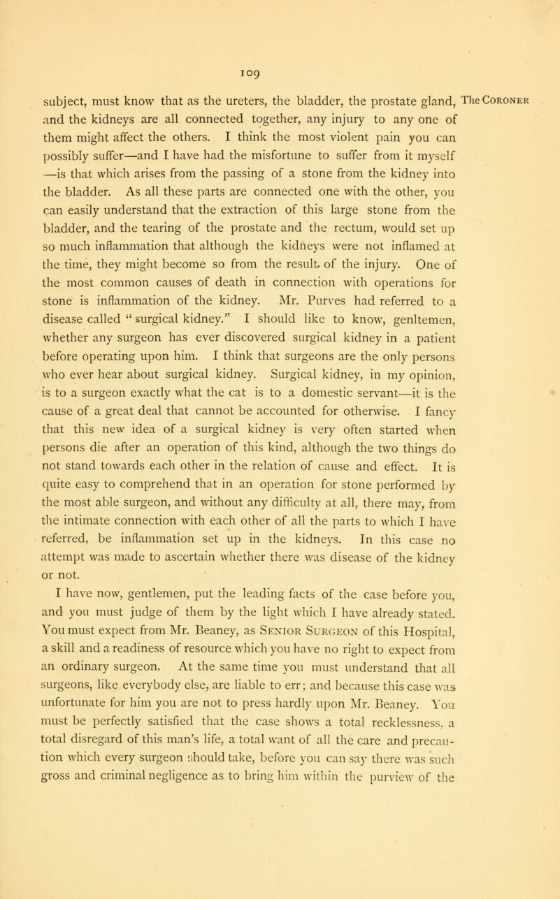 io9 subject, must know that as the ureters, the bladder, the prostate gland, The Coroner and the kidneys are all connected together, any injury to any one of them might affect the others. I think the most violent pain you can possibly suffer—and I have had the misfortune to surfer from it myself —is that which arises from the passing of a stone from the kidney into the bladder. As all these parts are connected one with the other, you can easily understand that the extraction of this large stone from the bladder, and the tearing of the prostate and the rectum, would set up so much inflammation that although the kidneys were not inflamed at the time, they might become so from the result, of the injury. One of the most common causes of death in connection with operations for stone is inflammation of the kidney. Mr. Purves had referred to a disease called  surgical kidney. I should like to know, genltemen, whether any surgeon has ever discovered surgical kidney in a patient before operating upon him. I think that surgeons are the only persons who ever hear about surgical kidney. Surgical kidney, in my opinion, is to a surgeon exactly what the cat is to a domestic servant—it is the cause of a great deal that cannot be accounted for otherwise. I fancy that this new idea of a surgical kidney is very often started when persons die after an operation of this kind, although the two things do not stand towards each other in the relation of cause and effect. It is quite easy to comprehend that in an operation for stone performed by the most able surgeon, and without any difficulty at all, there may, from the intimate connection with each other of all the parts to which I have referred, be inflammation set up in the kidneys. In this case no attempt was made to ascertain whether there was disease of the kidney or not. I have now, gentlemen, put the leading facts of the case before you, and you must judge of them by the light which I have already stated. You must expect from Mr. Beaney, as Senior Surgeon of this Hospital, a skill and a readiness of resource which you have no right to expect from an ordinary surgeon. At the same time you must understand that all surgeons, like everybody else, are liable to err; and because this case was unfortunate for him you are not to press hardly upon Mr. Beaney. You must be perfectly satisfied that the case shows a total recklessness, a total disregard of this man's life, a total want of all the care and precau- tion which every surgeon should take, before you can say there was such gross and criminal negligence as to bring him within the purview of the