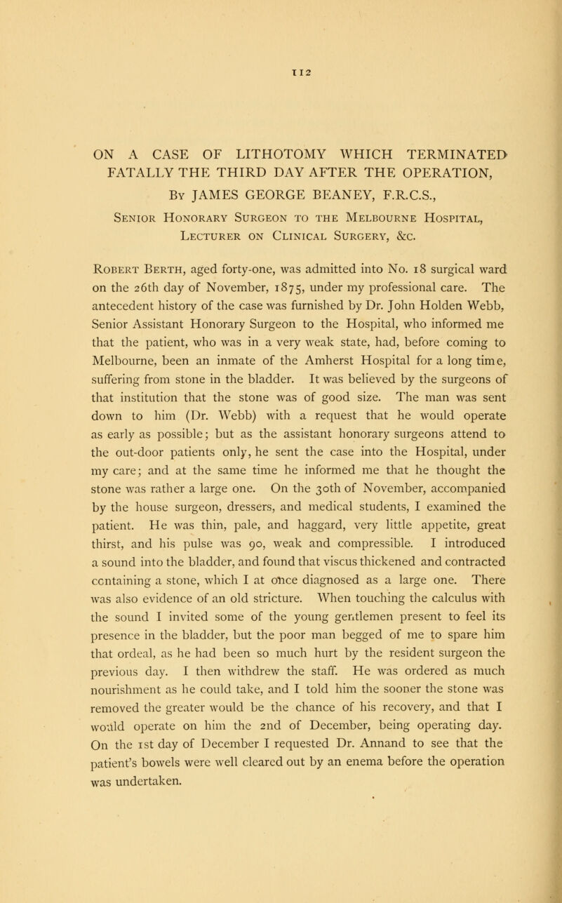 ON A CASE OF LITHOTOMY WHICH TERMINATED FATALLY THE THIRD DAY AFTER THE OPERATION, By JAMES GEORGE BEANEY, F.R.C.S., Senior Honorary Surgeon to the Melbourne Hospital, Lecturer on Clinical Surgery, &c. Robert Berth, aged forty-one, was admitted into No. 18 surgical ward on the 26th day of November, 1875, under my professional care. The antecedent history of the case was furnished by Dr. John Holden Webb, Senior Assistant Honorary Surgeon to the Hospital, who informed me that the patient, who was in a very weak state, had, before coming to Melbourne, been an inmate of the Amherst Hospital for a long time, suffering from stone in the bladder. It was believed by the surgeons of that institution that the stone was of good size. The man was sent down to him (Dr. Webb) with a request that he would operate as early as possible; but as the assistant honorary surgeons attend to the out-door patients only, he sent the case into the Hospital, under my care; and at the same time he informed me that he thought the stone was rather a large one. On the 30th of November, accompanied by the house surgeon, dressers, and medical students, I examined the patient. He was thin, pale, and haggard, very little appetite, great thirst, and his pulse was 90, weak and compressible. I introduced a sound into the bladder, and found that viscus thickened and contracted ccntaining a stone, which I at once diagnosed as a large one. There was also evidence of an old stricture. When touching the calculus with the sound I invited some of the young gentlemen present to feel its presence in the bladder, but the poor man begged of me to spare him that ordeal, as he had been so much hurt by the resident surgeon the previous day. I then withdrew the staff. He was ordered as much nourishment as he could take, and I told him the sooner the stone was removed the greater would be the chance of his recovery, and that I would operate on him the 2nd of December, being operating day. On the 1st day of December I requested Dr. Annand to see that the patient's bowels were well cleared out by an enema before the operation was undertaken.