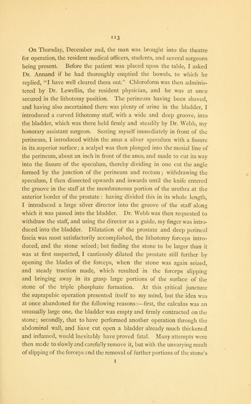 On Thursday, December 2nd, the man was brought into the theatre for operation, the resident medical officers, students, and several surgeons being present. Before the patient was placed upon the table, I asked Dr. Annand if he had thoroughly emptied the bowels, to which he replied, I have well cleared them out. Chloroform was then adminis- tered by Dr. Lewellin, the resident physician, and he was at once secured in the lithotomy position. The perineum having been shaved, and having also ascertained there was plenty of urine in the bladder, I introduced a curved lithotomy staff, with a wide and deep groove, into the bladder, which was there held firmly and steadily by Dr. Webb, my honorary assistant surgeon. Seating myself immediately in front of the perineum, I introduced within the anus a silver speculum with a fissure in its superior surface; a scalpel was then plunged into the mesial line of the perineum, about an inch in front of the anus, and made to cut its way into the fissure of the speculum, thereby dividing in one cut the angle formed by the junction of the perineum and rectum; withdrawing the speculum, I then dissected upwards and inwards until the knife entered the groove in the staff at the membraneous portion of the urethra at the anterior border of the prostate : having divided this in its whole length, I introduced a large silver director into the groove of the staff along which it was passed into the bladder. Dr. Webb was then requested to withdraw the staff, and using the director as a guide, my finger was intro- duced into the bladder. Dilatation of the prostate and deep perineal fascia was most satisfactorily accomplished, the lithotomy forceps intro- duced, and the stone seized; but finding the stone to be larger than it was at first suspected, I cautiously dilated the prostate still further by opening the blades of the forceps, when the stone was again seized, and steady traction made, which resulted in the forceps slipping and bringing away in its grasp large portions of the surface of the stone of the triple phosphate formation. At this critical juncture the suprapubic operation presented itself to my mind, but the idea was at once abandoned for the following reasons:—first, the calculus was an unusually large one, the bladder was empty and firmly contracted on the stone; secondly, that to have performed another operation through the abdominal wall, and have cut open a bladder already much thickened and inflamed, would inevitably have proved fatal. Many attempts were then made to slowly and carefully remove it, but with the unvarying result of slipping of the forceps and the removal of further portions of the stone's I