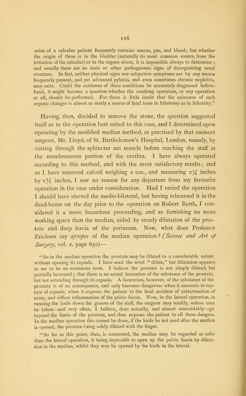 urine of a calculus patient frequently contains mucus, pus, and blood; but whether the origin of these is in the bladder (naturally its most common source, from the irritation of the calculus) or in the organs about, it is impossible always to determine ; and usually there are no casts or other pathognomic signs of disorganising renal structure. In fact, neither physical signs nor subjective symptoms are by any means frequently present, and yet advanced pyleitis, and even sometimes chronic nephritis, may exist. Could the existence of these conditions be accurately diagnosed before- hand, it might become a question whether the crushing operation, or any operation at all, should be performed. For there is little doubt that the existence of such organic changes is almost as surely a source of fatal issue in lithotomy as in lithotrity. Having, then, decided to remove the stone, the question suggested itself as to the operation best suited to this case, and I determined upon operating by the modified median method, as practised by that eminent surgeon, Mr. Lloyd, of St. Bartholomew's Hospital, London, namely, by cutting through the sphincter ani muscle before reaching the staff at the membraneous portion of the urethra. I have always operated according to this method, and with the most satisfactory results; and as I have removed calculi weighing 2 ozs., and measuring 2^ inches by 1 ^ inches, I saw no reason for any departure from my favourite operation in the case under consideration. Had I varied the operation I should have elected the medio-bilateral, but having rehearsed it in the dead-house on the day prior to the operation on Robert Berth, I con- sidered it a more hazardous proceeding, and as furnishing no more working space than the median, aided by steady dilatation of the pros- tate and deep fascia of the perineum. Now, what does Professor Erichsen say apropos of the median operation ? (Science and Art of Surgery, vol. 2, page 650)—  So in the median operation the prostate may be dilated to a considerable extent without opening its capsule. I have used the word  dilate, but dilatation appears to me to be an erroneous term. I believe the prostate is not simply dilated, but partially lacerated ; that there is an actual laceration of the substance of the prostate, but not extending through its capsule. A laceration, however, of the substance of the prostate is of no consequence, and only becomes dangerous when it amounts to rup- ture of capsule, when it exposes the patient to the fatal accident of extravasation of urine, and diffuse inflammation of the pelvic fascia. Now, in the lateral operation, in running the knife down the groove of the staff, the surgeon may readily, unless care be taken—and very often, I believe, does actually, and almost unavoidably—go beyond the limits of the prostate, and thus exposes the patient to all these dangers. In the median operation this cannot be done, if the knife be not used after the urethra is opened, the prostate being solely dilated with the finger. So far as this point, then, is concerned, the median may be regarded as safer than the lateral operation, it being impossible to open up the pelvic fascia by dilata- tion in the median, whilst they may be opened by the knife in the lateral.