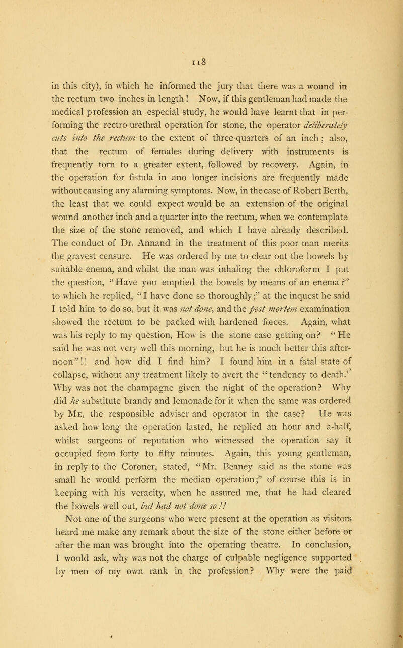 in this city), in which he informed the jury that there was a wound in the rectum two inches in length ! Now, if this gentleman had made the medical profession an especial study, he would have learnt that in per- forming the rectro-urethral operation for stone, the operator deliberately cuts into the rectum to the extent of three-quarters of an inch; also, that the rectum of females during delivery with instruments is frequently torn to a greater extent, followed by recovery. Again, in the operation for fistula in ano longer incisions are frequently made without causing any alarming symptoms. Now, in the case of Robert Berth, the least that we could expect would be an extension of the original wound another inch and a quarter into the rectum, when we contemplate the size of the stone removed, and which I have already described. The conduct of Dr. Annand in the treatment of this poor man merits the gravest censure. He was ordered by me to clear out the bowels by suitable enema, and whilst the man was inhaling the chloroform I put the question,  Have you emptied the bowels by means of an enema ? to which he replied, I have done so thoroughly; at the inquest he said I told him to do so, but it was not dojze, and the post mortem examination showed the rectum to be packed with hardened foeces. Again, what was his reply to my question, How is the stone case getting on? He said he was not very well this morning, but he is much better this after- noon!! and how did I find him? I found him in a fatal state of collapse, without any treatment likely to avert the  tendency to death.' Why was not the champagne given the night of the operation? Why did he substitute brandy and lemonade for it when the same was ordered by Me, the responsible adviser and operator in the case? He was asked how long the operation lasted, he replied an hour and a-half, whilst surgeons of reputation who witnessed the operation say it occupied from forty to fifty minutes. Again, this young gentleman, in reply to the Coroner, stated, Mr. Beaney said as the stone was small he would perform the median operation; of course this is in keeping with his veracity, when he assured me, that he had cleared the bowels well out, but had not done so !! Not one of the surgeons who were present at the operation as visitors heard me make any remark about the size of the stone either before or after the man was brought into the operating theatre. In conclusion, I would ask, why was not the charge of culpable negligence supported by men of my own rank in the profession? Why were the paid