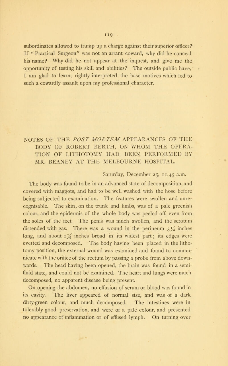 subordinates allowed to trump up a charge against their superior officer ? If Practical Surgeon was not an arrant coward, why did he conceal his name? Why did he not appear at the inquest, and give me the opportunity of testing his skill and abilities? The outside public have, I am glad to learn, rightly interpreted the base motives which led to such a cowardly assault upon my professional character. NOTES OF THE POST MORTEM APPEARANCES OF THE BODY OF ROBERT BERTH, ON WHOM THE OPERA- TION OF LITHOTOMY HAD BEEN PERFORMED BY MR. BEANEY AT THE MELBOURNE HOSPITAL. Saturday, December 25, 11.45 a-m- The body was found to be in an advanced state of decomposition, and covered with maggots, and had to be well washed with the hose before being subjected to examination. The features were swollen and unre- cognisable. The skin, on the trunk and limbs, was of a pale greenish colour, and the epidermis of the whole body was peeled off, even from the soles of the feet. The penis was much swollen, and the scrotum distended with gas. There was a wound in the perineum 3 y2 inches long, and about i}{ inches broad in its widest part; its edges were everted and decomposed. The body having been placed in the litho- tomy position, the external wound was examined and found to commu- nicate with the orifice of the rectum by passing a probe from above down- wards. The head having been opened, the brain was found in a semi- fluid state, and could not be examined. The heart and lungs were much decomposed, no apparent disease being present. On opening the abdomen, no effusion of serum or blood was found in its cavity. The liver appeared of normal size, and was of a dark dirty-green colour, and much decomposed. The intestines were in tolerably good preservation, and were of a pale colour, and presented no appearance of inflammation or of effused lymph. On turning over