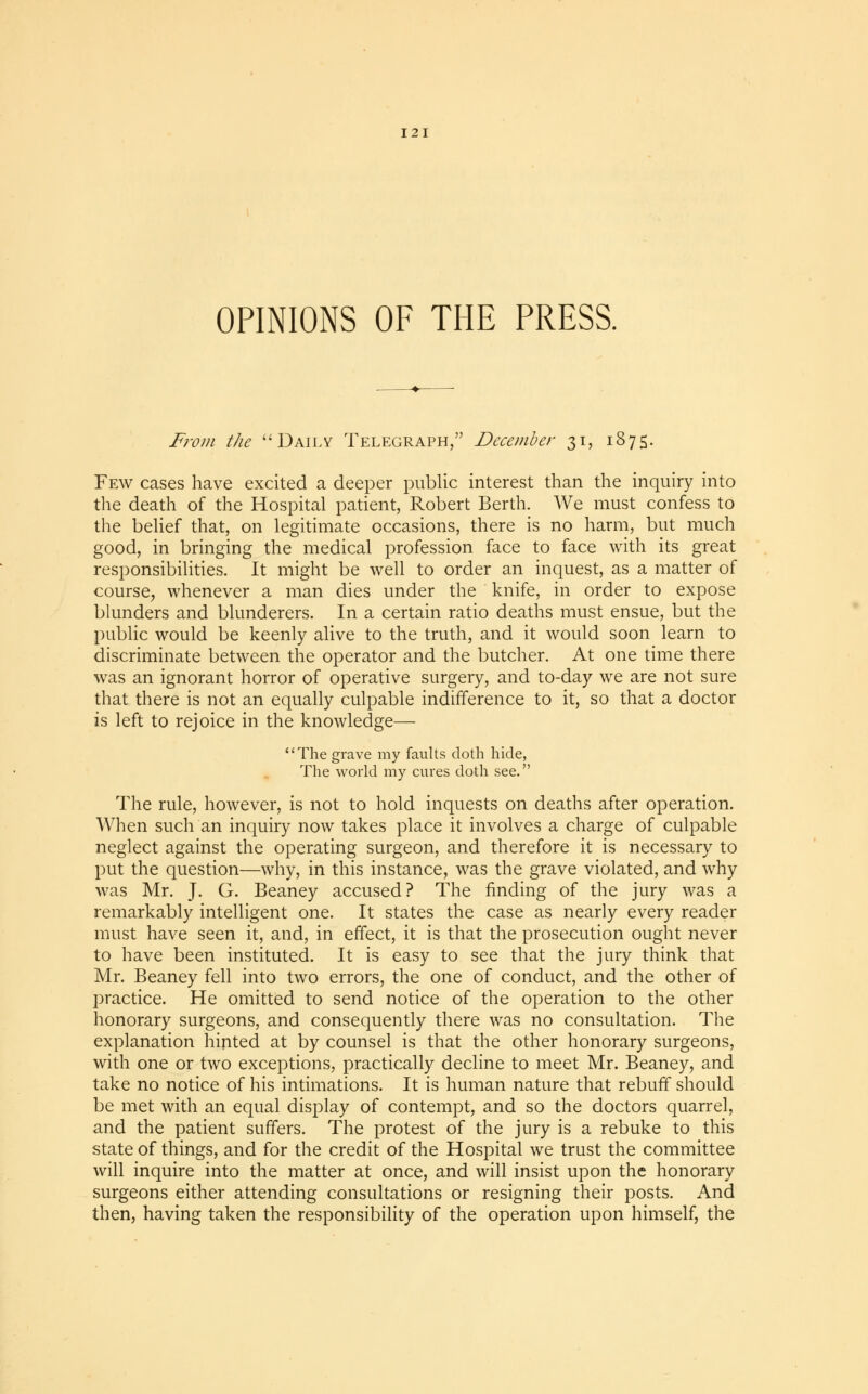 OPINIONS OF THE PRESS. From the Daily Telegraph, December 31, 1875. Few cases have excited a deeper public interest than the inquiry into the death of the Hospital patient, Robert Berth. We must confess to the belief that, on legitimate occasions, there is no harm, but much good, in bringing the medical profession face to face with its great responsibilities. It might be well to order an inquest, as a matter of course, whenever a man dies under the knife, in order to expose blunders and blunderers. In a certain ratio deaths must ensue, but the public would be keenly alive to the truth, and it would soon learn to discriminate between the operator and the butcher. At one time there was an ignorant horror of operative surgery, and to-day we are not sure that there is not an equally culpable indifference to it, so that a doctor is left to rejoice in the knowledge— The grave my faults doth hide, The world my cures doth see. The rule, however, is not to hold inquests on deaths after operation. When such an inquiry now takes place it involves a charge of culpable neglect against the operating surgeon, and therefore it is necessary to put the question—why, in this instance, was the grave violated, and why was Mr. J. G. Beaney accused? The finding of the jury was a remarkably intelligent one. It states the case as nearly every reader must have seen it, and, in effect, it is that the prosecution ought never to have been instituted. It is easy to see that the jury think that Mr. Beaney fell into two errors, the one of conduct, and the other of practice. He omitted to send notice of the operation to the other honorary surgeons, and consequently there was no consultation. The explanation hinted at by counsel is that the other honorary surgeons, with one or two exceptions, practically decline to meet Mr. Beaney, and take no notice of his intimations. It is human nature that rebuff should be met with an equal display of contempt, and so the doctors quarrel, and the patient suffers. The protest of the jury is a rebuke to this state of things, and for the credit of the Hospital we trust the committee will inquire into the matter at once, and will insist upon the honorary surgeons either attending consultations or resigning their posts. And then, having taken the responsibility of the operation upon himself, the