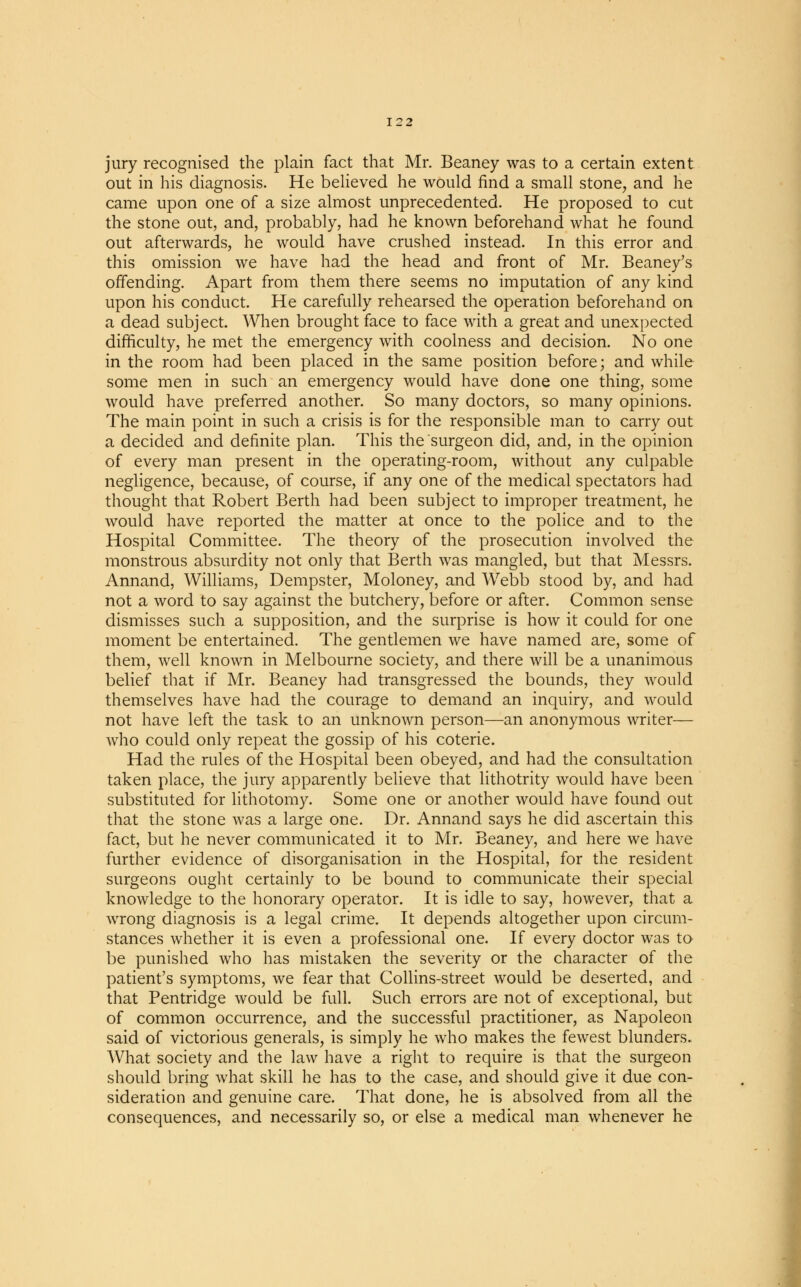 jury recognised the plain fact that Mr. Beaney was to a certain extent out in his diagnosis. He believed he would find a small stone, and he came upon one of a size almost unprecedented. He proposed to cut the stone out, and, probably, had he known beforehand what he found out afterwards, he would have crushed instead. In this error and this omission we have had the head and front of Mr. Beaney's offending. Apart from them there seems no imputation of any kind upon his conduct. He carefully rehearsed the operation beforehand on a dead subject. When brought face to face with a great and unexpected difficulty, he met the emergency with coolness and decision. No one in the room had been placed in the same position before; and while some men in such an emergency would have done one thing, some would have preferred another. So many doctors, so many opinions. The main point in such a crisis is for the responsible man to carry out a decided and definite plan. This the surgeon did, and, in the opinion of every man present in the operating-room, without any culpable negligence, because, of course, if any one of the medical spectators had thought that Robert Berth had been subject to improper treatment, he would have reported the matter at once to the police and to the Hospital Committee. The theory of the prosecution involved the monstrous absurdity not only that Berth was mangled, but that Messrs. Annand, Williams, Dempster, Moloney, and Webb stood by, and had not a word to say against the butchery, before or after. Common sense dismisses such a supposition, and the surprise is how it could for one moment be entertained. The gentlemen we have named are, some of them, well known in Melbourne society, and there will be a unanimous belief that if Mr. Beaney had transgressed the bounds, they would themselves have had the courage to demand an inquiry, and would not have left the task to an unknown person—an anonymous writer— who could only repeat the gossip of his coterie. Had the rules of the Hospital been obeyed, and had the consultation taken place, the jury apparently believe that lithotrity would have been substituted for lithotomy. Some one or another would have found out that the stone was a large one. Dr. Annand says he did ascertain this fact, but he never communicated it to Mr. Beaney, and here we have further evidence of disorganisation in the Hospital, for the resident surgeons ought certainly to be bound to communicate their special knowledge to the honorary operator. It is idle to say, however, that a wrong diagnosis is a legal crime. It depends altogether upon circum- stances whether it is even a professional one. If every doctor was to be punished who has mistaken the severity or the character of the patient's symptoms, we fear that Collins-street would be deserted, and that Pentridge would be full. Such errors are not of exceptional, but of common occurrence, and the successful practitioner, as Napoleon said of victorious generals, is simply he who makes the fewest blunders. What society and the law have a right to require is that the surgeon should bring what skill he has to the case, and should give it due con- sideration and genuine care. That done, he is absolved from all the consequences, and necessarily so, or else a medical man whenever he