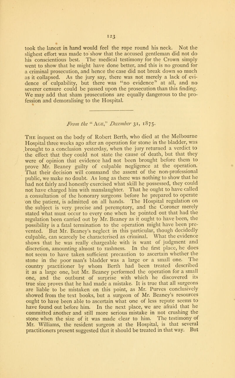 took the lancet in hand would feel the rope round his neck. Not the slighest effort was made to'show that the accused gentleman did not do his conscientious best. The medical testimony for the Crown simply went to show that he might have done better, and this is no ground for a criminal prosecution, and hence the case did not break down so much as it collapsed. As the jury say, there was not merely a lack of evi- dence of culpability, but there was no evidence at all, and no severer censure could be passed upon the prosecution than this finding. We may add that sham prosecutions are equally dangerous to the pro- fession and demoralising to the Hospital. From the Age, December 31, 1875. The inquest on the body of Robert Berth, who died at the Melbourne Hospital three weeks ago after an operation for stone in the bladder, was brought to a conclusion yesterday, when the jury returned a verdict to the effect that they could not state the cause of death, but that they were of opinion that evidence had not been brought before them to prove Mr. Beaney guilty of culpable negligence at the operation. That their decision will command the assent of the non-professional public, we make no doubt. As long as there was nothing to show that he had not fairly and honestly exercised what skill he possessed, they could not have charged him with manslaughter. That he ought to have called a consultation of the honorary surgeons before he prepared to operate on the patient, is admitted on all hands. The Hospital regulation on the subject is very precise and peremptory, and the Coroner merely stated what must occur to every one when he pointed out that had the regulation been carried out by Mr. Beaney as it ought to have been, the possibility is a fatal termination to the operation might have been pre- vented. But Mr. Beaney's neglect in this particular, though decidedly culpable, can scarcely be characterised as criminal. What the evidence shows that he was really chargeable with is want of judgment and discretion, amounting almost to rashness. In the first place, he does not seem to have taken sufficient precaution to ascertain whether the stone in the poor man's bladder was a large or a small one. The country practitioner by whom Berth had been treated described it as a large one, but Mr. Beaney performed the operation for a small one, and the outburst of surprise with which he discovered its true size proves that he had made a mistake. It is true that all surgeons are liable to be mistaken on this point, as Mr. Purves conclusively showed from the text books, but a surgeon of Mr. Beaney's resources ought to have been able to ascertain what one of less repute seems to have found out before him. In the next place, we are afraid that he committed another and still more serious mistake in not crushing the stone when the size of it was made clear to him. The testimony of Mr. Williams, the resident surgeon at the Hospital, is that several practitioners present suggested that it should be treated in that way. But